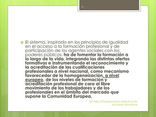  El sistema, inspirado en los principios de igualdad
en el acceso a la formación profesional y de
participación de los agentes sociales con los
poderes públicos, ha de fomentar la formación a
lo largo de la vida, integrando las distintas ofertas
formativas e instrumentando el reconocimiento y
la acreditación de las cualificaciones
profesionales a nivel nacional, como mecanismo
favorecedor de la homogeneización, a nivel
europeo, de los niveles de formación y
acreditación profesional de cara al libre
movimiento de los trabajadores y de los
profesionales en el ámbito del mercado que
supone la Comunidad Europea.
MF1442_3 Programación didáctica de
acciones formativas
11
 