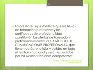  La presente Ley establece que los títulos
de formación profesional y los
certificados de profesionalidad
constituirán las ofertas de formación
profesional referidas al CATÁLOGO DE
CUALIFICACIONES PROFESIONALES, que
tienen carácter oficial y validez en todo
el territorio nacional y serán expedidos
por las Administraciones competentes.
MF1442_3 Programación didáctica de
acciones formativas
16
 