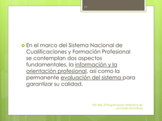  En el marco del Sistema Nacional de
Cualificaciones y Formación Profesional
se contemplan dos aspectos
fundamentales, la información y la
orientación profesional, así como la
permanente evaluación del sistema para
garantizar su calidad.
MF1442_3 Programación didáctica de
acciones formativas
17
 