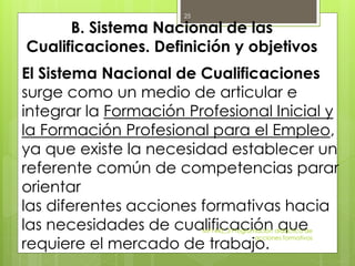 B. Sistema Nacional de las
Cualificaciones. Definición y objetivos
El Sistema Nacional de Cualificaciones
surge como un medio de articular e
integrar la Formación Profesional Inicial y
la Formación Profesional para el Empleo,
ya que existe la necesidad establecer un
referente común de competencias parar
orientar
las diferentes acciones formativas hacia
las necesidades de cualificación que
requiere el mercado de trabajo.
MF1442_3 Programación didáctica de
acciones formativas
25
 