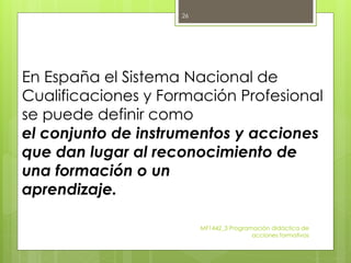 En España el Sistema Nacional de
Cualificaciones y Formación Profesional
se puede definir como
el conjunto de instrumentos y acciones
que dan lugar al reconocimiento de
una formación o un
aprendizaje.
MF1442_3 Programación didáctica de
acciones formativas
26
 