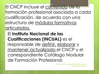 El CNCP incluye el contenido de la
formación profesional asociada a cada
cualificación, de acuerdo con una
estructura de módulos formativos
articulados.
El Instituto Nacional de las
Cualificaciones (INCUAL) es el
responsable de definir, elaborar y
mantener actualizado el CNCP y el
correspondiente Catálogo Modular
de Formación Profesional.
MF1442_3 Programación didáctica de
acciones formativas
33
 