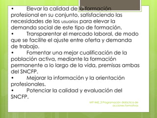 • Elevar la calidad de la formación
profesional en su conjunto, satisfaciendo las
necesidades de los usuarios para elevar la
demanda social de este tipo de formación.
• Transparentar el mercado laboral, de modo
que se facilite el ajuste entre oferta y demanda
de trabajo.
• Fomentar una mejor cualificación de la
población activa, mediante la formación
permanente a lo largo de la vida, premisas ambas
del SNCFP.
• Mejorar la información y la orientación
profesionales.
• Potenciar la calidad y evaluación del
SNCFP.
MF1442_3 Programación didáctica de
acciones formativas
36
 