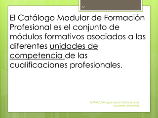El Catálogo Modular de Formación
Profesional es el conjunto de
módulos formativos asociados a las
diferentes unidades de
competencia de las
cualificaciones profesionales.
MF1442_3 Programación didáctica de
acciones formativas
37
 
