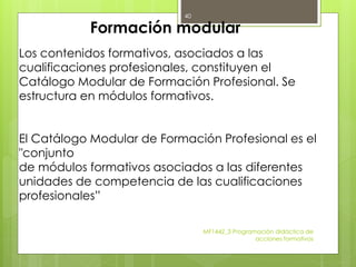 MF1442_3 Programación didáctica de
acciones formativas
40
Formación modular
Los contenidos formativos, asociados a las
cualificaciones profesionales, constituyen el
Catálogo Modular de Formación Profesional. Se
estructura en módulos formativos.
El Catálogo Modular de Formación Profesional es el
"conjunto
de módulos formativos asociados a las diferentes
unidades de competencia de las cualificaciones
profesionales”
 