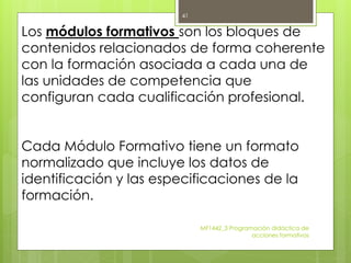 MF1442_3 Programación didáctica de
acciones formativas
41
Los módulos formativos son los bloques de
contenidos relacionados de forma coherente
con la formación asociada a cada una de
las unidades de competencia que
configuran cada cualificación profesional.
Cada Módulo Formativo tiene un formato
normalizado que incluye los datos de
identificación y las especificaciones de la
formación.
 