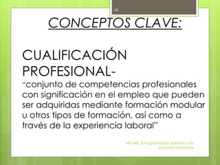 CONCEPTOS CLAVE:
CUALIFICACIÓN
PROFESIONAL-
“conjunto de competencias profesionales
con significación en el empleo que pueden
ser adquiridas mediante formación modular
u otros tipos de formación, así como a
través de la experiencia laboral”
MF1442_3 Programación didáctica de
acciones formativas
43
 