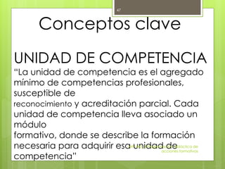UNIDAD DE COMPETENCIA
“La unidad de competencia es el agregado
mínimo de competencias profesionales,
susceptible de
reconocimiento y acreditación parcial. Cada
unidad de competencia lleva asociado un
módulo
formativo, donde se describe la formación
necesaria para adquirir esa unidad de
competencia”
MF1442_3 Programación didáctica de
acciones formativas
47
Conceptos clave
 