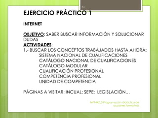 EJERCICIO PRÁCTICO 1
INTERNET
OBJETIVO: SABER BUSCAR INFORMACIÓN Y SOLUCIONAR
DUDAS
ACTIVIDADES:
1.- BUSCAR LOS CONCEPTOS TRABAJADOS HASTA AHORA:
SISTEMA NACIONAL DE CUALIFICACIONES
CATÁLOGO NACIONAL DE CUALIFICACIONES
CATÁLOGO MODULAR
CUALIFICACIÓN PROFESIONAL
COMPETENCIA PROFESIONAL
UNIDAD DE COMPETENCIA
PÁGINAS A VISITAR: INCUAL; SEPE; LEGISLACIÓN…
MF1442_3 Programación didáctica de
acciones formativas
51
 