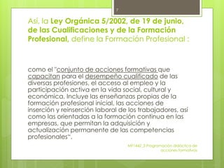 Así, la Ley Orgánica 5/2002, de 19 de junio,
de las Cualificaciones y de la Formación
Profesional, define la Formación Profesional :
como el "conjunto de acciones formativas que
capacitan para el desempeño cualificado de las
diversas profesiones, el acceso al empleo y la
participación activa en la vida social, cultural y
económica. Incluye las enseñanzas propias de la
formación profesional inicial, las acciones de
inserción y reinserción laboral de los trabajadores, así
como las orientadas a la formación continua en las
empresas, que permitan la adquisición y
actualización permanente de las competencias
profesionales“.
MF1442_3 Programación didáctica de
acciones formativas
7
 