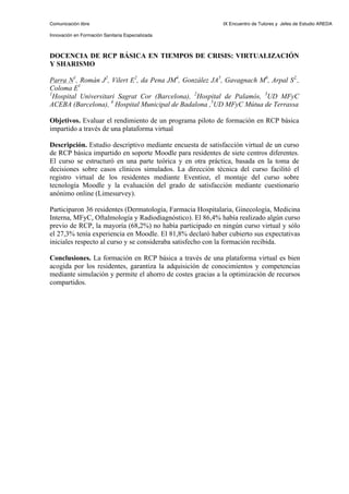 Comunicación libre                                          IX Encuentro de Tutores y Jefes de Estudio AREDA

Innovación en Formación Sanitaria Especializada



DOCENCIA DE RCP BÁSICA EN TIEMPOS DE CRISIS: VIRTUALIZACIÓN
Y SHARISMO

Parra N1, Román J2, Vilert E2, da Pena JM4, González JA5, Gavagnach M6, Arpal S2,,
Coloma E1
1
  Hospital Universitari Sagrat Cor (Barcelona), 2Hospital de Palamós, 3UD MFyC
ACEBA (Barcelona), 4 Hospital Municipal de Badalona ,5UD MFyC Mútua de Terrassa

Objetivos. Evaluar el rendimiento de un programa piloto de formación en RCP básica
impartido a través de una plataforma virtual

Descripción. Estudio descriptivo mediante encuesta de satisfacción virtual de un curso
de RCP básica impartido en soporte Moodle para residentes de siete centros diferentes.
El curso se estructuró en una parte teórica y en otra práctica, basada en la toma de
decisiones sobre casos clínicos simulados. La dirección técnica del curso facilitó el
registro virtual de los residentes mediante Eventioz, el montaje del curso sobre
tecnología Moodle y la evaluación del grado de satisfacción mediante cuestionario
anónimo online (Limesurvey).

Participaron 36 residentes (Dermatología, Farmacia Hospitalaria, Ginecología, Medicina
Interna, MFyC, Oftalmología y Radiodiagnóstico). El 86,4% había realizado algún curso
previo de RCP, la mayoría (68,2%) no había participado en ningún curso virtual y sólo
el 27,3% tenía experiencia en Moodle. El 81,8% declaró haber cubierto sus expectativas
iniciales respecto al curso y se consideraba satisfecho con la formación recibida.

Conclusiones. La formación en RCP básica a través de una plataforma virtual es bien
acogida por los residentes, garantiza la adquisición de conocimientos y competencias
mediante simulación y permite el ahorro de costes gracias a la optimización de recursos
compartidos.
 