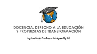 DOCENCIA, DERECHO A LA EDUCACIÓN
Y PROPUESTAS DE TRANSFORMACIÓN
Ing. Luz María Zambrano Rodríguez Mg. GA
 