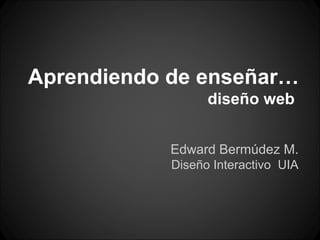 Aprendiendo de enseñar…
                  diseño web


            Edward Bermúdez M.
            Diseño Interactivo UIA
 