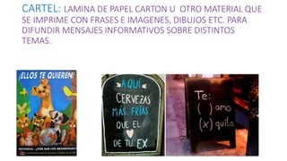CARTEL: LAMINA DE PAPEL CARTON U OTRO MATERIAL QUE
SE IMPRIME CON FRASES E IMAGENES, DIBUJOS ETC. PARA
DIFUNDIR MENSAJES INFORMATIVOS SOBRE DISTINTOS
TEMAS.