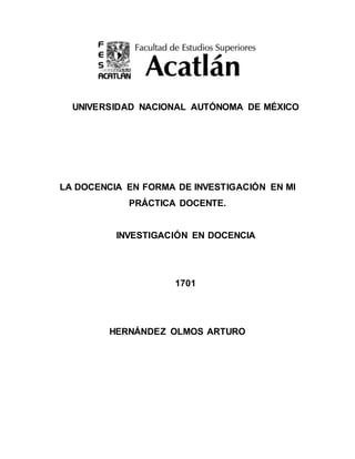 UNIVERSIDAD NACIONAL AUTÓNOMA DE MÉXICO
LA DOCENCIA EN FORMA DE INVESTIGACIÓN EN MI
PRÁCTICA DOCENTE.
INVESTIGACIÓN EN DOCENCIA
1701
HERNÁNDEZ OLMOS ARTURO
 