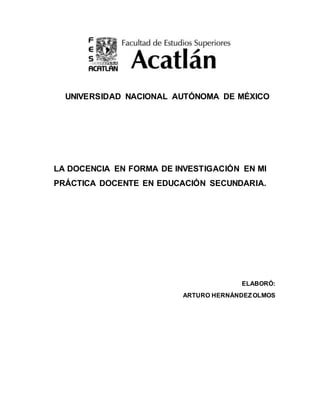 UNIVERSIDAD NACIONAL AUTÓNOMA DE MÉXICO
LA DOCENCIA EN FORMA DE INVESTIGACIÓN EN MI
PRÁCTICA DOCENTE EN EDUCACIÓN SECUNDARIA.
ELABORÓ:
ARTURO HERNÁNDEZOLMOS
 