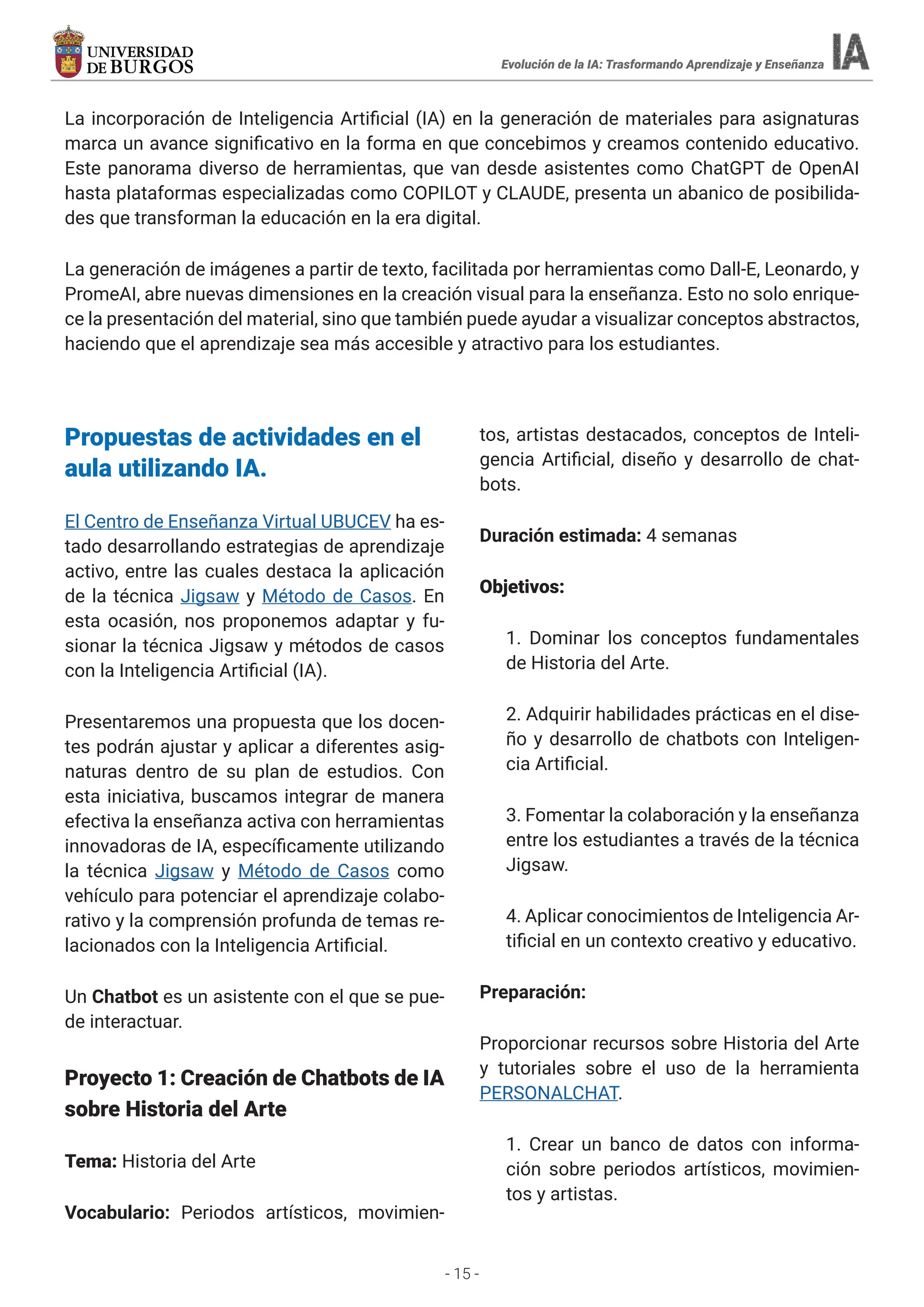 - 15 -
La incorporación de Inteligencia Artificial (IA) en la generación de materiales para asignaturas
marca un avance significativo en la forma en que concebimos y creamos contenido educativo.
Este panorama diverso de herramientas, que van desde asistentes como ChatGPT de OpenAI
hasta plataformas especializadas como COPILOT y CLAUDE, presenta un abanico de posibilida-
des que transforman la educación en la era digital.
La generación de imágenes a partir de texto, facilitada por herramientas como Dall-E, Leonardo, y
PromeAI, abre nuevas dimensiones en la creación visual para la enseñanza. Esto no solo enrique-
ce la presentación del material, sino que también puede ayudar a visualizar conceptos abstractos,
haciendo que el aprendizaje sea más accesible y atractivo para los estudiantes.
Evolución de la IA: Trasformando Aprendizaje y Enseñanza
Propuestas de actividades en el
aula utilizando IA.
El Centro de Enseñanza Virtual UBUCEV ha es-
tado desarrollando estrategias de aprendizaje
activo, entre las cuales destaca la aplicación
de la técnica Jigsaw y Método de Casos. En
esta ocasión, nos proponemos adaptar y fu-
sionar la técnica Jigsaw y métodos de casos
con la Inteligencia Artificial (IA).
Presentaremos una propuesta que los docen-
tes podrán ajustar y aplicar a diferentes asig-
naturas dentro de su plan de estudios. Con
esta iniciativa, buscamos integrar de manera
efectiva la enseñanza activa con herramientas
innovadoras de IA, específicamente utilizando
la técnica Jigsaw y Método de Casos como
vehículo para potenciar el aprendizaje colabo-
rativo y la comprensión profunda de temas re-
lacionados con la Inteligencia Artificial.
Un Chatbot es un asistente con el que se pue-
de interactuar.
Proyecto 1: Creación de Chatbots de IA
sobre Historia del Arte
Tema: Historia del Arte
Vocabulario: Periodos artísticos, movimien-
tos, artistas destacados, conceptos de Inteli-
gencia Artificial, diseño y desarrollo de chat-
bots.
Duración estimada: 4 semanas
Objetivos:
1. Dominar los conceptos fundamentales
de Historia del Arte.
2. Adquirir habilidades prácticas en el dise-
ño y desarrollo de chatbots con Inteligen-
cia Artificial.
3. Fomentar la colaboración y la enseñanza
entre los estudiantes a través de la técnica
Jigsaw.
4. Aplicar conocimientos de Inteligencia Ar-
tificial en un contexto creativo y educativo.
Preparación:
Proporcionar recursos sobre Historia del Arte
y tutoriales sobre el uso de la herramienta
PERSONALCHAT.
1. Crear un banco de datos con informa-
ción sobre periodos artísticos, movimien-
tos y artistas.
 