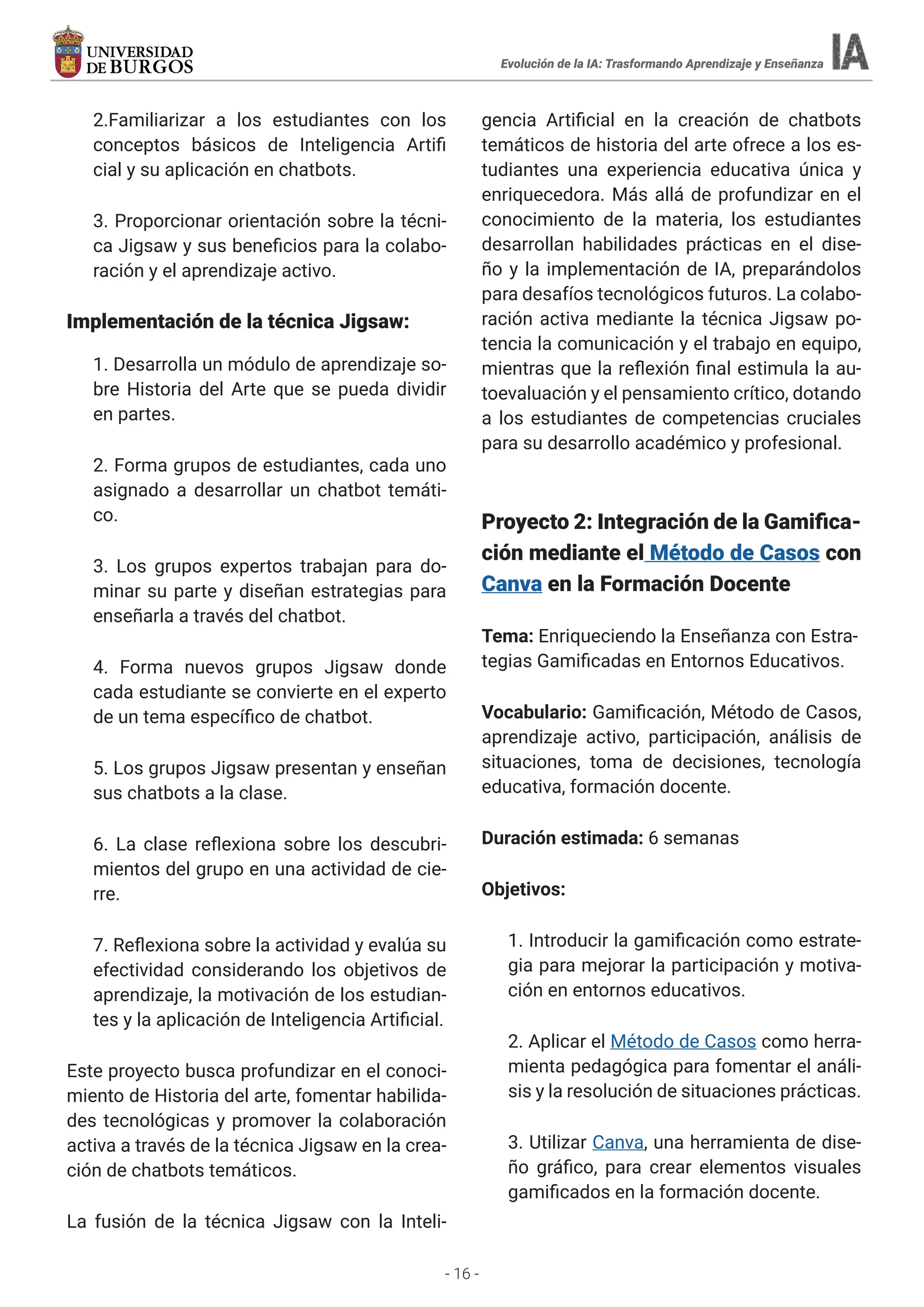- 16 -
2.Familiarizar a los estudiantes con los
conceptos básicos de Inteligencia Artifi
cial y su aplicación en chatbots.
3. Proporcionar orientación sobre la técni-
ca Jigsaw y sus beneficios para la colabo-
ración y el aprendizaje activo.
Implementación de la técnica Jigsaw:
1. Desarrolla un módulo de aprendizaje so-
bre Historia del Arte que se pueda dividir
en partes.
2. Forma grupos de estudiantes, cada uno
asignado a desarrollar un chatbot temáti-
co.
3. Los grupos expertos trabajan para do-
minar su parte y diseñan estrategias para
enseñarla a través del chatbot.
4. Forma nuevos grupos Jigsaw donde
cada estudiante se convierte en el experto
de un tema específico de chatbot.
5. Los grupos Jigsaw presentan y enseñan
sus chatbots a la clase.
6. La clase reflexiona sobre los descubri-
mientos del grupo en una actividad de cie-
rre.
7. Reflexiona sobre la actividad y evalúa su
efectividad considerando los objetivos de
aprendizaje, la motivación de los estudian-
tes y la aplicación de Inteligencia Artificial.
Este proyecto busca profundizar en el conoci-
miento de Historia del arte, fomentar habilida-
des tecnológicas y promover la colaboración
activa a través de la técnica Jigsaw en la crea-
ción de chatbots temáticos.
La fusión de la técnica Jigsaw con la Inteli-
gencia Artificial en la creación de chatbots
temáticos de historia del arte ofrece a los es-
tudiantes una experiencia educativa única y
enriquecedora. Más allá de profundizar en el
conocimiento de la materia, los estudiantes
desarrollan habilidades prácticas en el dise-
ño y la implementación de IA, preparándolos
para desafíos tecnológicos futuros. La colabo-
ración activa mediante la técnica Jigsaw po-
tencia la comunicación y el trabajo en equipo,
mientras que la reflexión final estimula la au-
toevaluación y el pensamiento crítico, dotando
a los estudiantes de competencias cruciales
para su desarrollo académico y profesional.
Proyecto 2: Integración de la Gamifica-
ción mediante el Método de Casos con
Canva en la Formación Docente
Tema: Enriqueciendo la Enseñanza con Estra-
tegias Gamificadas en Entornos Educativos.
Vocabulario: Gamificación, Método de Casos,
aprendizaje activo, participación, análisis de
situaciones, toma de decisiones, tecnología
educativa, formación docente.
Duración estimada: 6 semanas
Objetivos:
1. Introducir la gamificación como estrate-
gia para mejorar la participación y motiva-
ción en entornos educativos.
2. Aplicar el Método de Casos como herra-
mienta pedagógica para fomentar el análi-
sis y la resolución de situaciones prácticas.
3. Utilizar Canva, una herramienta de dise-
ño gráfico, para crear elementos visuales
gamificados en la formación docente.
Evolución de la IA: Trasformando Aprendizaje y Enseñanza
 