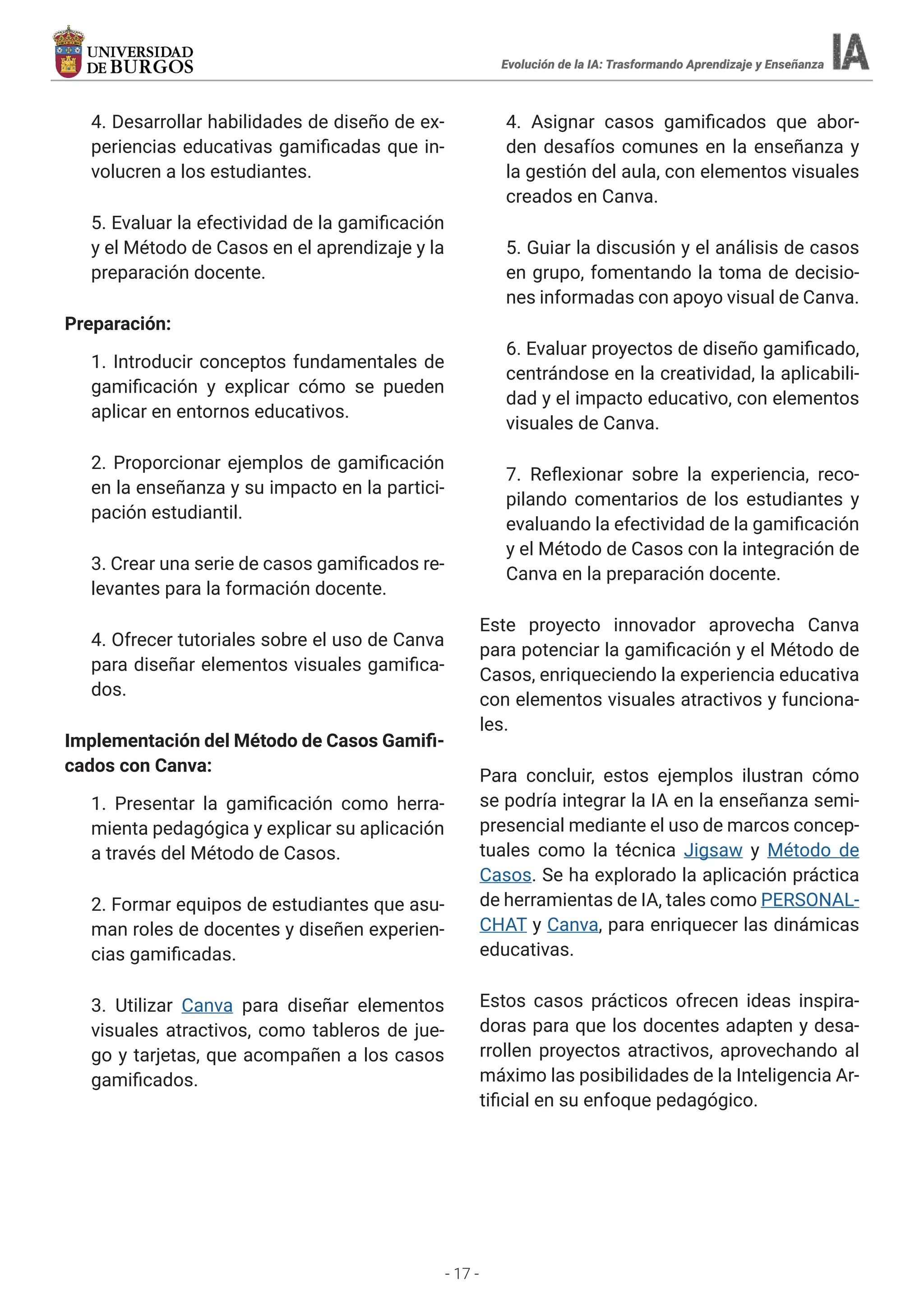 - 17 -
4. Desarrollar habilidades de diseño de ex-
periencias educativas gamificadas que in-
volucren a los estudiantes.
5. Evaluar la efectividad de la gamificación
y el Método de Casos en el aprendizaje y la
preparación docente.
Preparación:
1. Introducir conceptos fundamentales de
gamificación y explicar cómo se pueden
aplicar en entornos educativos.
2. Proporcionar ejemplos de gamificación
en la enseñanza y su impacto en la partici-
pación estudiantil.
3. Crear una serie de casos gamificados re-
levantes para la formación docente.
4. Ofrecer tutoriales sobre el uso de Canva
para diseñar elementos visuales gamifica-
dos.
Implementación del Método de Casos Gamifi-
cados con Canva:
1. Presentar la gamificación como herra-
mienta pedagógica y explicar su aplicación
a través del Método de Casos.
2. Formar equipos de estudiantes que asu-
man roles de docentes y diseñen experien-
cias gamificadas.
3. Utilizar Canva para diseñar elementos
visuales atractivos, como tableros de jue-
go y tarjetas, que acompañen a los casos
gamificados.
4. Asignar casos gamificados que abor-
den desafíos comunes en la enseñanza y
la gestión del aula, con elementos visuales
creados en Canva.
5. Guiar la discusión y el análisis de casos
en grupo, fomentando la toma de decisio-
nes informadas con apoyo visual de Canva.
6. Evaluar proyectos de diseño gamificado,
centrándose en la creatividad, la aplicabili-
dad y el impacto educativo, con elementos
visuales de Canva.
7. Reflexionar sobre la experiencia, reco-
pilando comentarios de los estudiantes y
evaluando la efectividad de la gamificación
y el Método de Casos con la integración de
Canva en la preparación docente.
Este proyecto innovador aprovecha Canva
para potenciar la gamificación y el Método de
Casos, enriqueciendo la experiencia educativa
con elementos visuales atractivos y funciona-
les.
Para concluir, estos ejemplos ilustran cómo
se podría integrar la IA en la enseñanza semi-
presencial mediante el uso de marcos concep-
tuales como la técnica Jigsaw y Método de
Casos. Se ha explorado la aplicación práctica
de herramientas de IA, tales como PERSONAL-
CHAT y Canva, para enriquecer las dinámicas
educativas.
Estos casos prácticos ofrecen ideas inspira-
doras para que los docentes adapten y desa-
rrollen proyectos atractivos, aprovechando al
máximo las posibilidades de la Inteligencia Ar-
tificial en su enfoque pedagógico.
Evolución de la IA: Trasformando Aprendizaje y Enseñanza
 