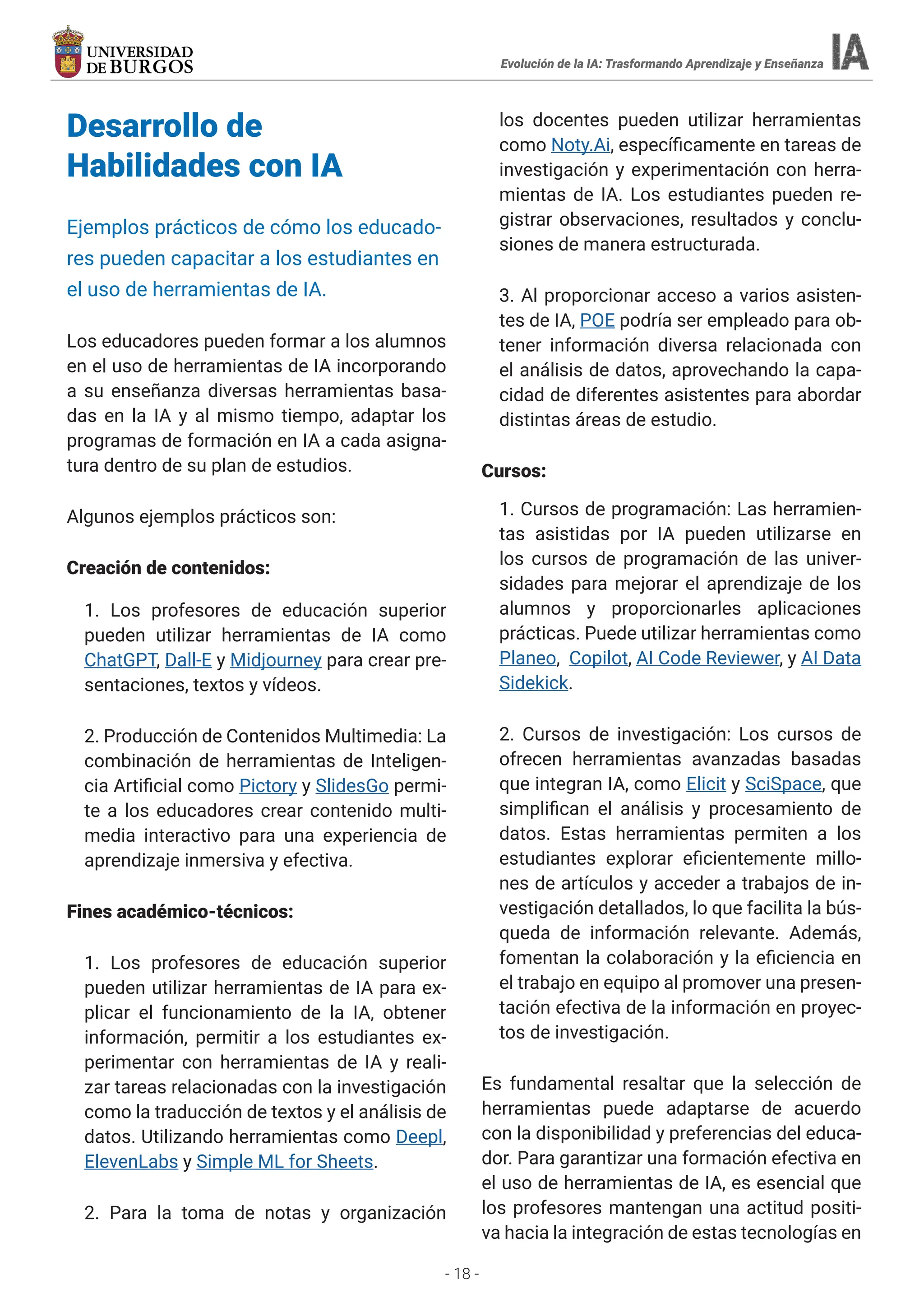 - 18 -
Desarrollo de
Habilidades con IA
Ejemplos prácticos de cómo los educado-
res pueden capacitar a los estudiantes en
el uso de herramientas de IA.
Los educadores pueden formar a los alumnos
en el uso de herramientas de IA incorporando
a su enseñanza diversas herramientas basa-
das en la IA y al mismo tiempo, adaptar los
programas de formación en IA a cada asigna-
tura dentro de su plan de estudios.
Algunos ejemplos prácticos son:
Creación de contenidos:
1. Los profesores de educación superior
pueden utilizar herramientas de IA como
ChatGPT, Dall-E y Midjourney para crear pre-
sentaciones, textos y vídeos.
2. Producción de Contenidos Multimedia: La
combinación de herramientas de Inteligen-
cia Artificial como Pictory y SlidesGo permi-
te a los educadores crear contenido multi-
media interactivo para una experiencia de
aprendizaje inmersiva y efectiva.
Fines académico-técnicos:
1. Los profesores de educación superior
pueden utilizar herramientas de IA para ex-
plicar el funcionamiento de la IA, obtener
información, permitir a los estudiantes ex-
perimentar con herramientas de IA y reali-
zar tareas relacionadas con la investigación
como la traducción de textos y el análisis de
datos. Utilizando herramientas como Deepl,
ElevenLabs y Simple ML for Sheets.
2. Para la toma de notas y organización
los docentes pueden utilizar herramientas
como Noty.Ai, específicamente en tareas de
investigación y experimentación con herra-
mientas de IA. Los estudiantes pueden re-
gistrar observaciones, resultados y conclu-
siones de manera estructurada.
3. Al proporcionar acceso a varios asisten-
tes de IA, POE podría ser empleado para ob-
tener información diversa relacionada con
el análisis de datos, aprovechando la capa-
cidad de diferentes asistentes para abordar
distintas áreas de estudio.
Cursos:
1. Cursos de programación: Las herramien-
tas asistidas por IA pueden utilizarse en
los cursos de programación de las univer-
sidades para mejorar el aprendizaje de los
alumnos y proporcionarles aplicaciones
prácticas. Puede utilizar herramientas como
Planeo, Copilot, AI Code Reviewer, y AI Data
Sidekick.
2. Cursos de investigación: Los cursos de
ofrecen herramientas avanzadas basadas
que integran IA, como Elicit y SciSpace, que
simplifican el análisis y procesamiento de
datos. Estas herramientas permiten a los
estudiantes explorar eficientemente millo-
nes de artículos y acceder a trabajos de in-
vestigación detallados, lo que facilita la bús-
queda de información relevante. Además,
fomentan la colaboración y la eficiencia en
el trabajo en equipo al promover una presen-
tación efectiva de la información en proyec-
tos de investigación.
Es fundamental resaltar que la selección de
herramientas puede adaptarse de acuerdo
con la disponibilidad y preferencias del educa-
dor. Para garantizar una formación efectiva en
el uso de herramientas de IA, es esencial que
los profesores mantengan una actitud positi-
va hacia la integración de estas tecnologías en
Evolución de la IA: Trasformando Aprendizaje y Enseñanza
 