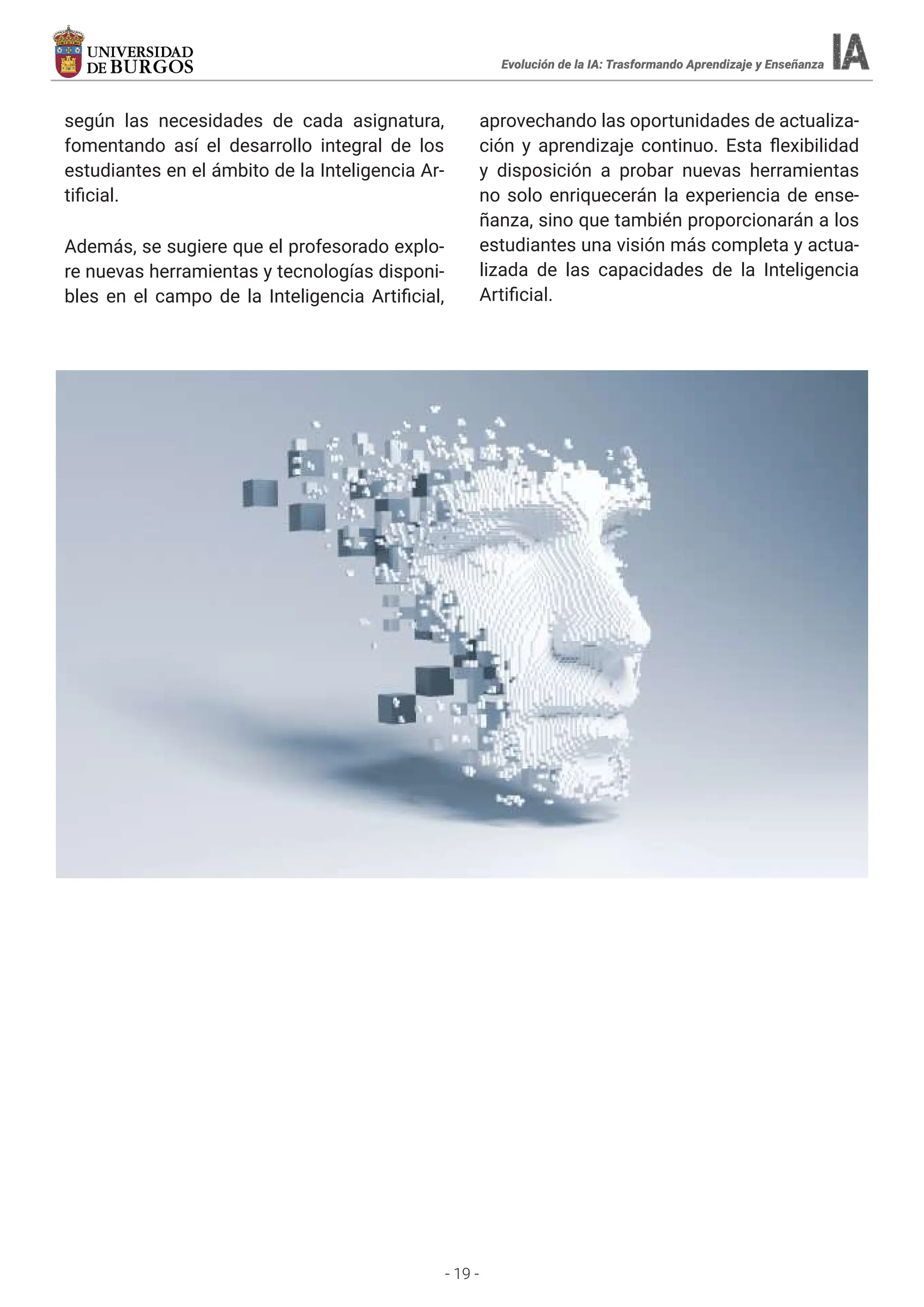 - 19 -
Evolución de la IA: Trasformando Aprendizaje y Enseñanza
según las necesidades de cada asignatura,
fomentando así el desarrollo integral de los
estudiantes en el ámbito de la Inteligencia Ar-
tificial.
Además, se sugiere que el profesorado explo-
re nuevas herramientas y tecnologías disponi-
bles en el campo de la Inteligencia Artificial,
aprovechando las oportunidades de actualiza-
ción y aprendizaje continuo. Esta flexibilidad
y disposición a probar nuevas herramientas
no solo enriquecerán la experiencia de ense-
ñanza, sino que también proporcionarán a los
estudiantes una visión más completa y actua-
lizada de las capacidades de la Inteligencia
Artificial.
 