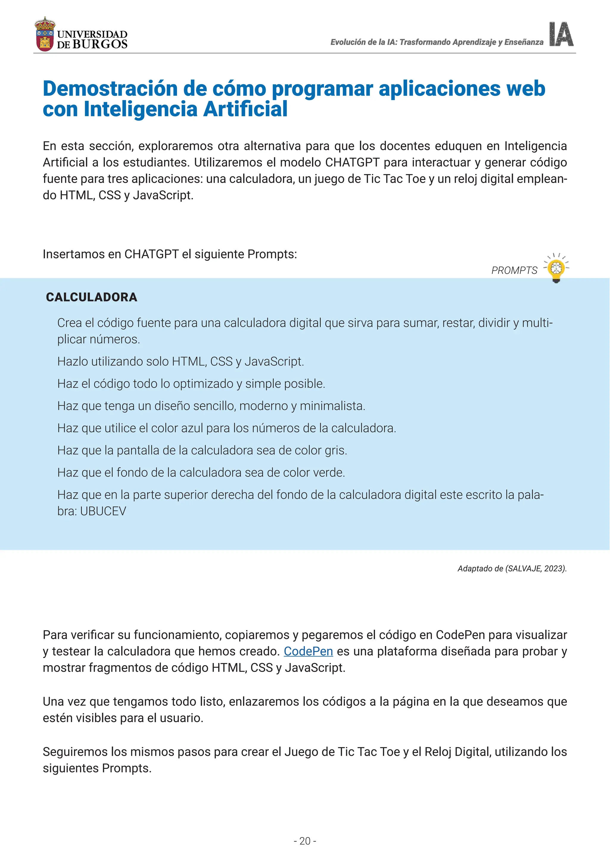 - 20 -
Demostración de cómo programar aplicaciones web
con Inteligencia Artificial
En esta sección, exploraremos otra alternativa para que los docentes eduquen en Inteligencia
Artificial a los estudiantes. Utilizaremos el modelo CHATGPT para interactuar y generar código
fuente para tres aplicaciones: una calculadora, un juego de Tic Tac Toe y un reloj digital emplean-
do HTML, CSS y JavaScript.
Insertamos en CHATGPT el siguiente Prompts:
CALCULADORA
Crea el código fuente para una calculadora digital que sirva para sumar, restar, dividir y multi-
plicar números.
Hazlo utilizando solo HTML, CSS y JavaScript.
Haz el código todo lo optimizado y simple posible.
Haz que tenga un diseño sencillo, moderno y minimalista.
Haz que utilice el color azul para los números de la calculadora.
Haz que la pantalla de la calculadora sea de color gris.
Haz que el fondo de la calculadora sea de color verde.
Haz que en la parte superior derecha del fondo de la calculadora digital este escrito la pala-
bra: UBUCEV
Adaptado de (SALVAJE, 2023).
Para verificar su funcionamiento, copiaremos y pegaremos el código en CodePen para visualizar
y testear la calculadora que hemos creado. CodePen es una plataforma diseñada para probar y
mostrar fragmentos de código HTML, CSS y JavaScript.
Una vez que tengamos todo listo, enlazaremos los códigos a la página en la que deseamos que
estén visibles para el usuario.
Seguiremos los mismos pasos para crear el Juego de Tic Tac Toe y el Reloj Digital, utilizando los
siguientes Prompts.
Evolución de la IA: Trasformando Aprendizaje y Enseñanza
PROMPTS
Evolución de la IA: Trasformando Aprendizaje y Enseñanza
 