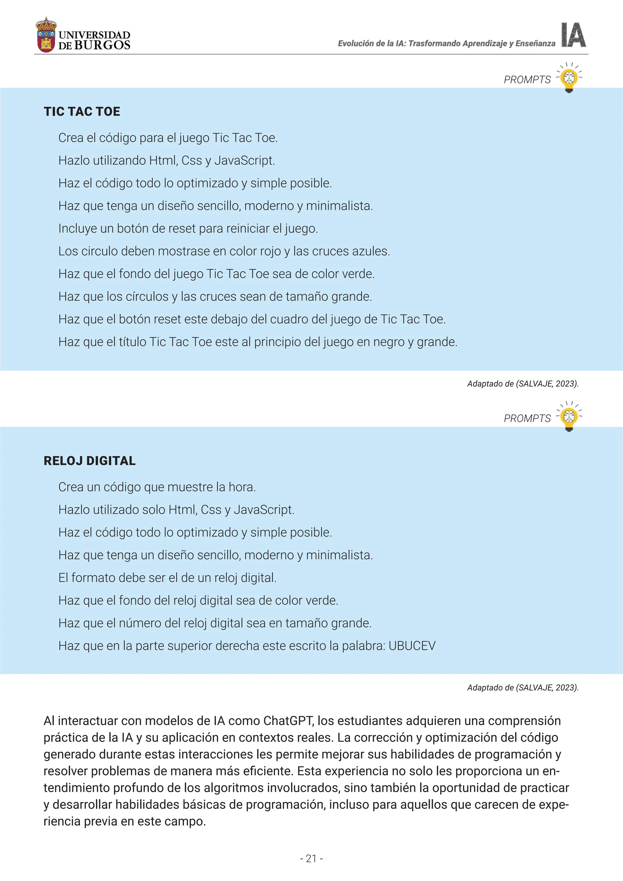 - 21 -
Evolución de la IA: Trasformando Aprendizaje y Enseñanza
PROMPTS
TIC TAC TOE
Crea el código para el juego Tic Tac Toe.
Hazlo utilizando Html, Css y JavaScript.
Haz el código todo lo optimizado y simple posible.
Haz que tenga un diseño sencillo, moderno y minimalista.
Incluye un botón de reset para reiniciar el juego.
Los circulo deben mostrase en color rojo y las cruces azules.
Haz que el fondo del juego Tic Tac Toe sea de color verde.
Haz que los círculos y las cruces sean de tamaño grande.
Haz que el botón reset este debajo del cuadro del juego de Tic Tac Toe.
Haz que el título Tic Tac Toe este al principio del juego en negro y grande.
Adaptado de (SALVAJE, 2023).
RELOJ DIGITAL
Crea un código que muestre la hora.
Hazlo utilizado solo Html, Css y JavaScript.
Haz el código todo lo optimizado y simple posible.
Haz que tenga un diseño sencillo, moderno y minimalista.
El formato debe ser el de un reloj digital.
Haz que el fondo del reloj digital sea de color verde.
Haz que el número del reloj digital sea en tamaño grande.
Haz que en la parte superior derecha este escrito la palabra: UBUCEV
Adaptado de (SALVAJE, 2023).
Al interactuar con modelos de IA como ChatGPT, los estudiantes adquieren una comprensión
práctica de la IA y su aplicación en contextos reales. La corrección y optimización del código
generado durante estas interacciones les permite mejorar sus habilidades de programación y
resolver problemas de manera más eficiente. Esta experiencia no solo les proporciona un en-
tendimiento profundo de los algoritmos involucrados, sino también la oportunidad de practicar
y desarrollar habilidades básicas de programación, incluso para aquellos que carecen de expe-
riencia previa en este campo.
PROMPTS
 
