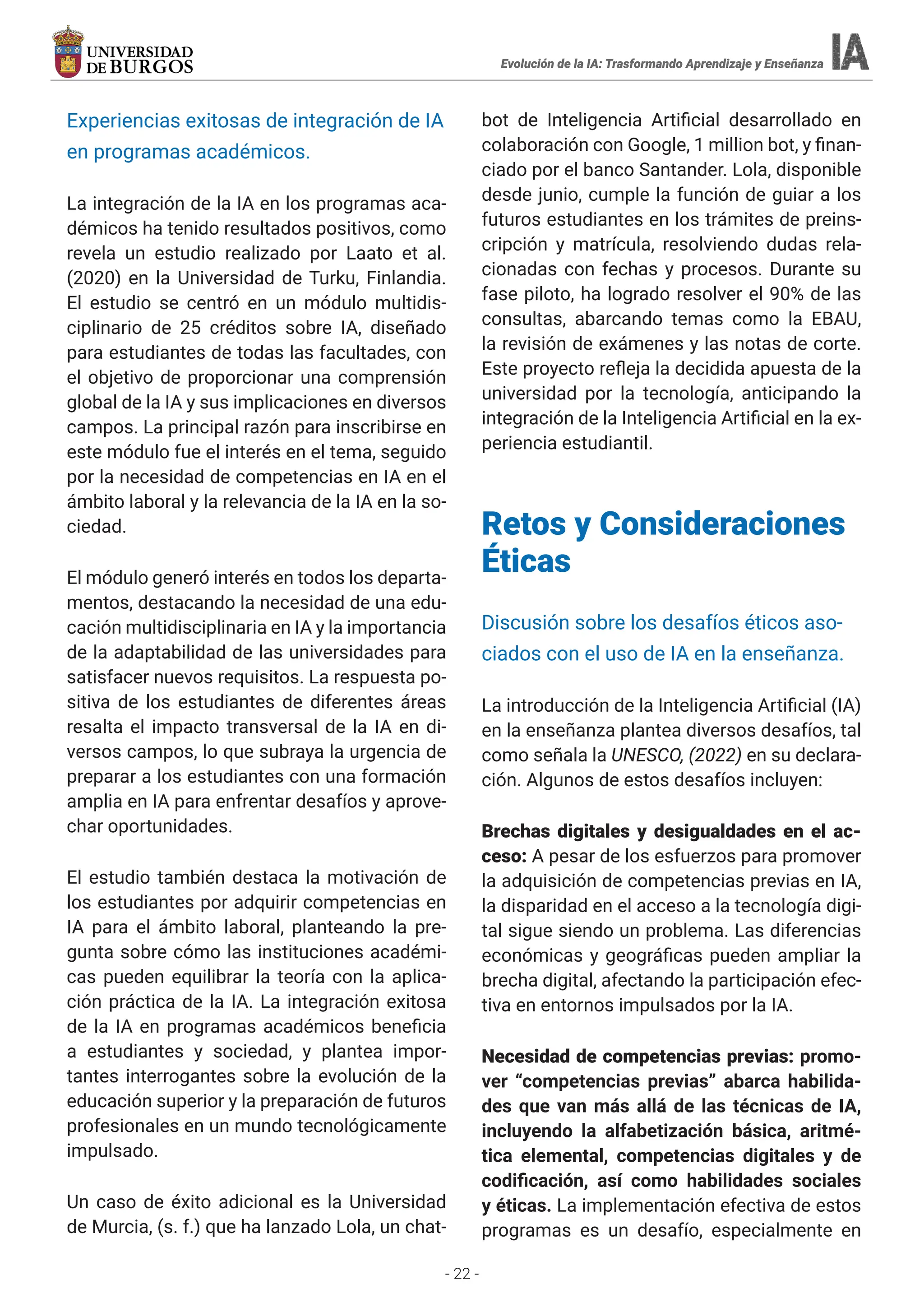 - 22 -
Evolución de la IA: Trasformando Aprendizaje y Enseñanza
Evolución de la IA: Trasformando Aprendizaje y Enseñanza
Experiencias exitosas de integración de IA
en programas académicos.
La integración de la IA en los programas aca-
démicos ha tenido resultados positivos, como
revela un estudio realizado por Laato et al.
(2020) en la Universidad de Turku, Finlandia.
El estudio se centró en un módulo multidis-
ciplinario de 25 créditos sobre IA, diseñado
para estudiantes de todas las facultades, con
el objetivo de proporcionar una comprensión
global de la IA y sus implicaciones en diversos
campos. La principal razón para inscribirse en
este módulo fue el interés en el tema, seguido
por la necesidad de competencias en IA en el
ámbito laboral y la relevancia de la IA en la so-
ciedad.
El módulo generó interés en todos los departa-
mentos, destacando la necesidad de una edu-
cación multidisciplinaria en IA y la importancia
de la adaptabilidad de las universidades para
satisfacer nuevos requisitos. La respuesta po-
sitiva de los estudiantes de diferentes áreas
resalta el impacto transversal de la IA en di-
versos campos, lo que subraya la urgencia de
preparar a los estudiantes con una formación
amplia en IA para enfrentar desafíos y aprove-
char oportunidades.
El estudio también destaca la motivación de
los estudiantes por adquirir competencias en
IA para el ámbito laboral, planteando la pre-
gunta sobre cómo las instituciones académi-
cas pueden equilibrar la teoría con la aplica-
ción práctica de la IA. La integración exitosa
de la IA en programas académicos beneficia
a estudiantes y sociedad, y plantea impor-
tantes interrogantes sobre la evolución de la
educación superior y la preparación de futuros
profesionales en un mundo tecnológicamente
impulsado.
Un caso de éxito adicional es la Universidad
de Murcia, (s. f.) que ha lanzado Lola, un chat-
bot de Inteligencia Artificial desarrollado en
colaboración con Google, 1 million bot, y finan-
ciado por el banco Santander. Lola, disponible
desde junio, cumple la función de guiar a los
futuros estudiantes en los trámites de preins-
cripción y matrícula, resolviendo dudas rela-
cionadas con fechas y procesos. Durante su
fase piloto, ha logrado resolver el 90% de las
consultas, abarcando temas como la EBAU,
la revisión de exámenes y las notas de corte.
Este proyecto refleja la decidida apuesta de la
universidad por la tecnología, anticipando la
integración de la Inteligencia Artificial en la ex-
periencia estudiantil.
Retos y Consideraciones
Éticas
Discusión sobre los desafíos éticos aso-
ciados con el uso de IA en la enseñanza.
La introducción de la Inteligencia Artificial (IA)
en la enseñanza plantea diversos desafíos, tal
como señala la UNESCO, (2022) en su declara-
ción. Algunos de estos desafíos incluyen:
Brechas digitales y desigualdades en el ac-
ceso: A pesar de los esfuerzos para promover
la adquisición de competencias previas en IA,
la disparidad en el acceso a la tecnología digi-
tal sigue siendo un problema. Las diferencias
económicas y geográficas pueden ampliar la
brecha digital, afectando la participación efec-
tiva en entornos impulsados por la IA.
Necesidad de competencias previas: promo-
ver “competencias previas” abarca habilida-
des que van más allá de las técnicas de IA,
incluyendo la alfabetización básica, aritmé-
tica elemental, competencias digitales y de
codificación, así como habilidades sociales
y éticas. La implementación efectiva de estos
programas es un desafío, especialmente en
 