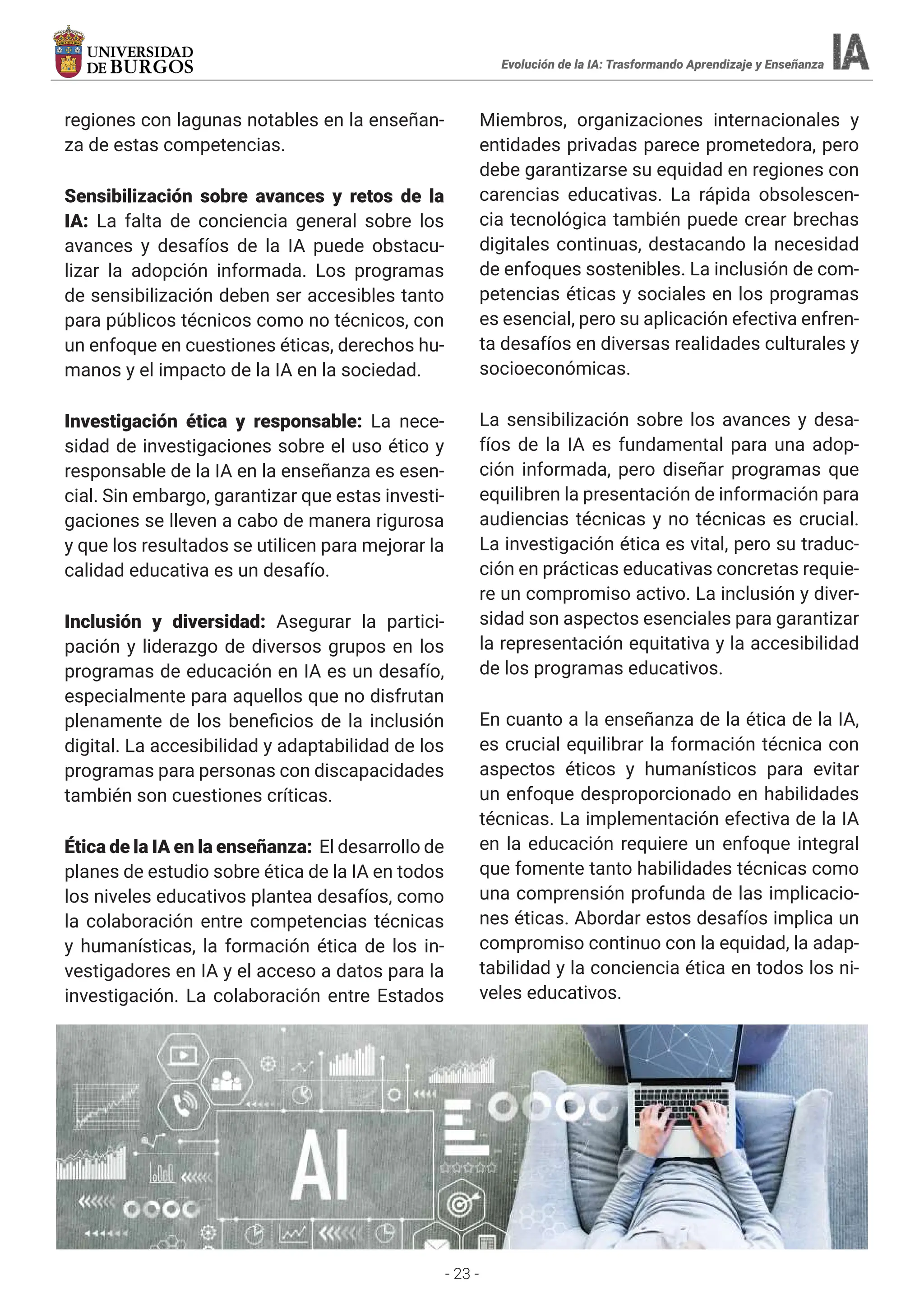 - 23 -
Evolución de la IA: Trasformando Aprendizaje y Enseñanza
regiones con lagunas notables en la enseñan-
za de estas competencias.
Sensibilización sobre avances y retos de la
IA: La falta de conciencia general sobre los
avances y desafíos de la IA puede obstacu-
lizar la adopción informada. Los programas
de sensibilización deben ser accesibles tanto
para públicos técnicos como no técnicos, con
un enfoque en cuestiones éticas, derechos hu-
manos y el impacto de la IA en la sociedad.
Investigación ética y responsable: La nece-
sidad de investigaciones sobre el uso ético y
responsable de la IA en la enseñanza es esen-
cial. Sin embargo, garantizar que estas investi-
gaciones se lleven a cabo de manera rigurosa
y que los resultados se utilicen para mejorar la
calidad educativa es un desafío.
Inclusión y diversidad: Asegurar la partici-
pación y liderazgo de diversos grupos en los
programas de educación en IA es un desafío,
especialmente para aquellos que no disfrutan
plenamente de los beneficios de la inclusión
digital. La accesibilidad y adaptabilidad de los
programas para personas con discapacidades
también son cuestiones críticas.
Ética de la IA en la enseñanza: El desarrollo de
planes de estudio sobre ética de la IA en todos
los niveles educativos plantea desafíos, como
la colaboración entre competencias técnicas
y humanísticas, la formación ética de los in-
vestigadores en IA y el acceso a datos para la
investigación. La colaboración entre Estados
Miembros, organizaciones internacionales y
entidades privadas parece prometedora, pero
debe garantizarse su equidad en regiones con
carencias educativas. La rápida obsolescen-
cia tecnológica también puede crear brechas
digitales continuas, destacando la necesidad
de enfoques sostenibles. La inclusión de com-
petencias éticas y sociales en los programas
es esencial, pero su aplicación efectiva enfren-
ta desafíos en diversas realidades culturales y
socioeconómicas.
La sensibilización sobre los avances y desa-
fíos de la IA es fundamental para una adop-
ción informada, pero diseñar programas que
equilibren la presentación de información para
audiencias técnicas y no técnicas es crucial.
La investigación ética es vital, pero su traduc-
ción en prácticas educativas concretas requie-
re un compromiso activo. La inclusión y diver-
sidad son aspectos esenciales para garantizar
la representación equitativa y la accesibilidad
de los programas educativos.
En cuanto a la enseñanza de la ética de la IA,
es crucial equilibrar la formación técnica con
aspectos éticos y humanísticos para evitar
un enfoque desproporcionado en habilidades
técnicas. La implementación efectiva de la IA
en la educación requiere un enfoque integral
que fomente tanto habilidades técnicas como
una comprensión profunda de las implicacio-
nes éticas. Abordar estos desafíos implica un
compromiso continuo con la equidad, la adap-
tabilidad y la conciencia ética en todos los ni-
veles educativos.
 