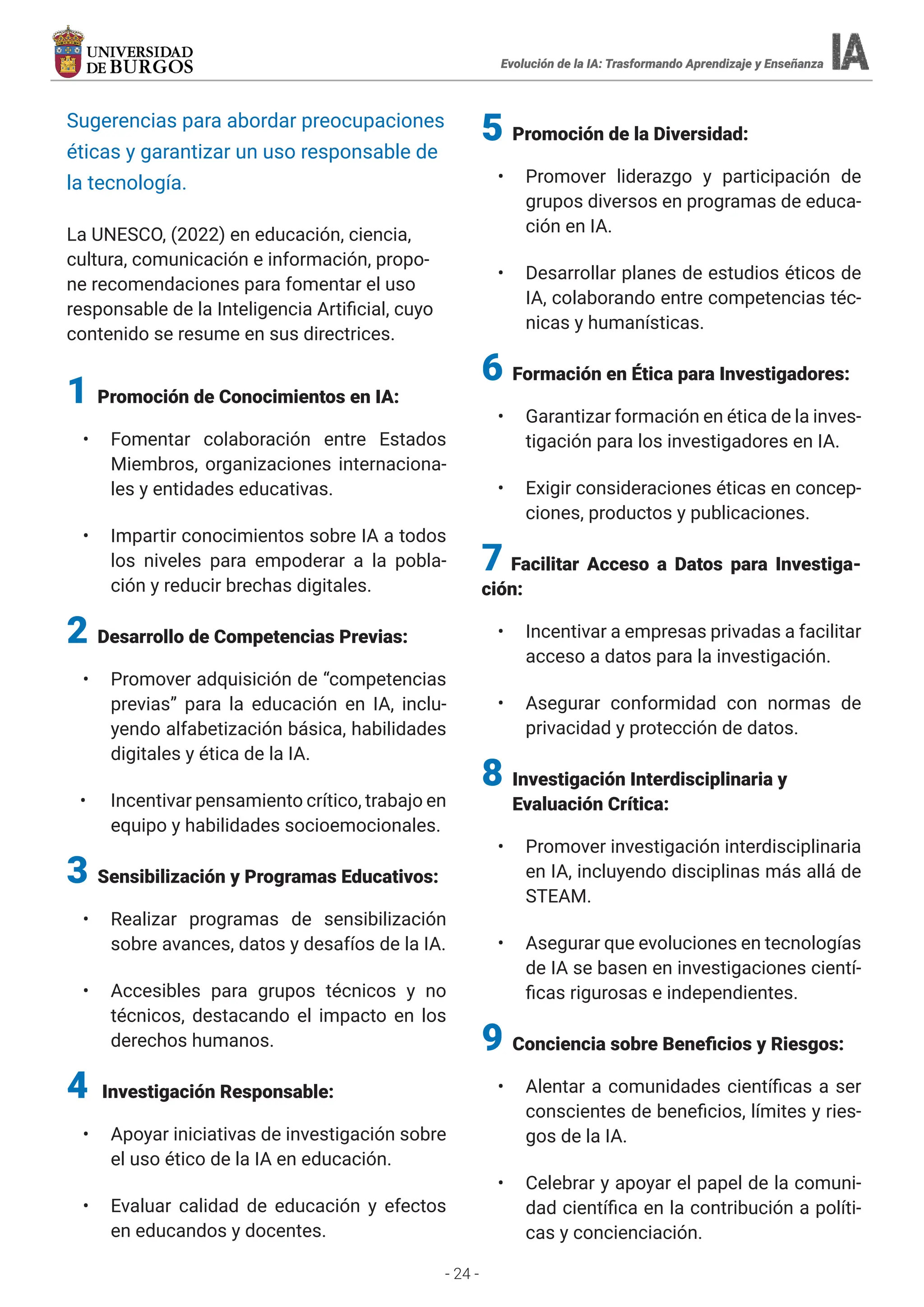 - 24 -
Evolución de la IA: Trasformando Aprendizaje y Enseñanza
Evolución de la IA: Trasformando Aprendizaje y Enseñanza
Sugerencias para abordar preocupaciones
éticas y garantizar un uso responsable de
la tecnología.
La UNESCO, (2022) en educación, ciencia,
cultura, comunicación e información, propo-
ne recomendaciones para fomentar el uso
responsable de la Inteligencia Artificial, cuyo
contenido se resume en sus directrices.
1 Promoción de Conocimientos en IA:
• Fomentar colaboración entre Estados
Miembros, organizaciones internaciona-
les y entidades educativas.
• Impartir conocimientos sobre IA a todos
los niveles para empoderar a la pobla-
ción y reducir brechas digitales.
2 Desarrollo de Competencias Previas:
• Promover adquisición de “competencias
previas” para la educación en IA, inclu-
yendo alfabetización básica, habilidades
digitales y ética de la IA.
• Incentivar pensamiento crítico, trabajo en
equipo y habilidades socioemocionales.
3 Sensibilización y Programas Educativos:
• Realizar programas de sensibilización
sobre avances, datos y desafíos de la IA.
• Accesibles para grupos técnicos y no
técnicos, destacando el impacto en los
derechos humanos.
4 Investigación Responsable:
• Apoyar iniciativas de investigación sobre
el uso ético de la IA en educación.
• Evaluar calidad de educación y efectos
en educandos y docentes.
5
5 Promoción de la Diversidad:
• Promover liderazgo y participación de
grupos diversos en programas de educa-
ción en IA.
• Desarrollar planes de estudios éticos de
IA, colaborando entre competencias téc-
nicas y humanísticas.
6 Formación en Ética para Investigadores:
• Garantizar formación en ética de la inves-
tigación para los investigadores en IA.
• Exigir consideraciones éticas en concep-
ciones, productos y publicaciones.
7 Facilitar Acceso a Datos para Investiga-
ción:
• Incentivar a empresas privadas a facilitar
acceso a datos para la investigación.
• Asegurar conformidad con normas de
privacidad y protección de datos.
8 Investigación Interdisciplinaria y
Evaluación Crítica:
• Promover investigación interdisciplinaria
en IA, incluyendo disciplinas más allá de
STEAM.
• Asegurar que evoluciones en tecnologías
de IA se basen en investigaciones cientí-
ficas rigurosas e independientes.
9 Conciencia sobre Beneficios y Riesgos:
• Alentar a comunidades científicas a ser
conscientes de beneficios, límites y ries-
gos de la IA.
• Celebrar y apoyar el papel de la comuni-
dad científica en la contribución a políti-
cas y concienciación.
 