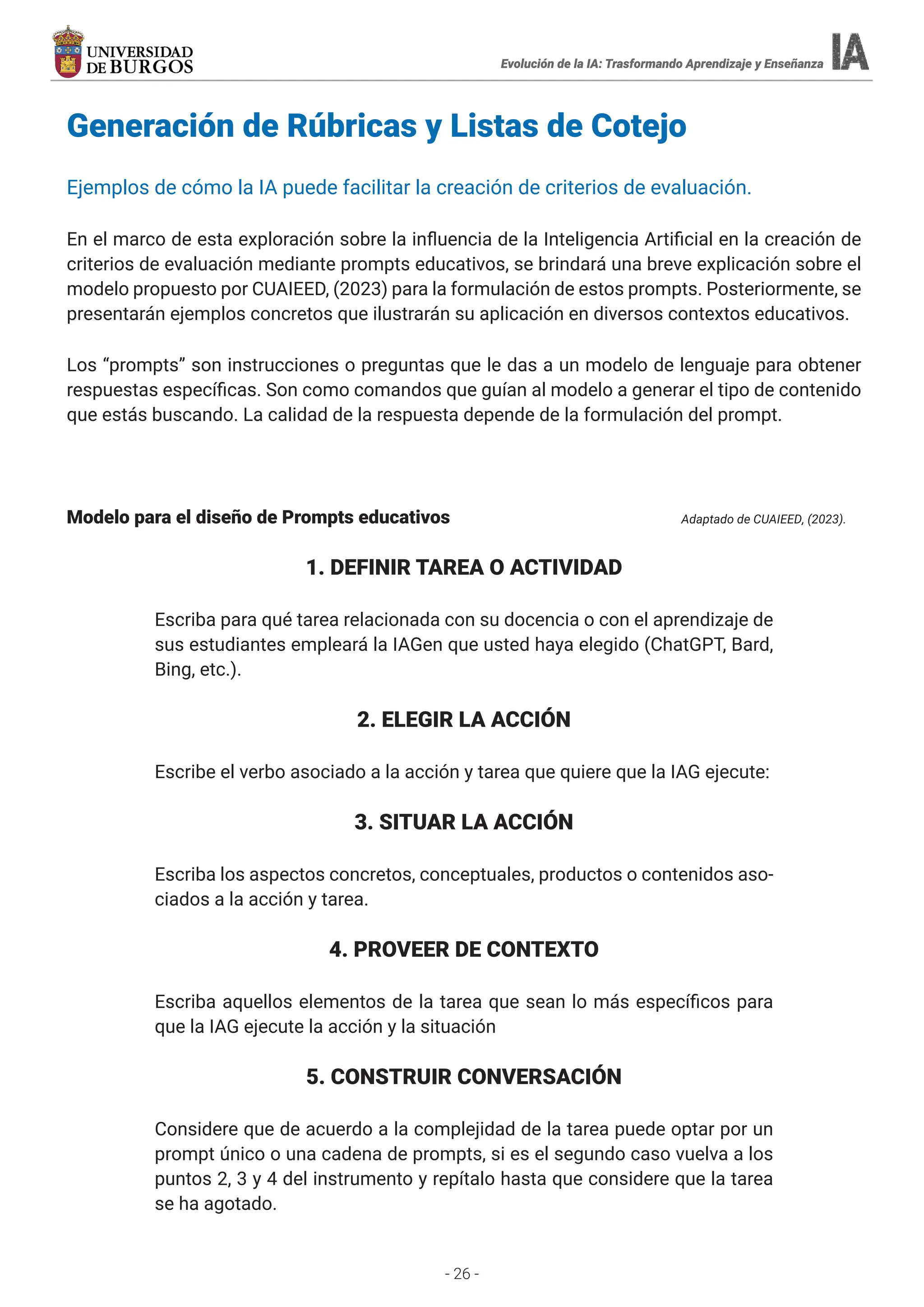 - 26 -
Evolución de la IA: Trasformando Aprendizaje y Enseñanza
Evolución de la IA: Trasformando Aprendizaje y Enseñanza
Generación de Rúbricas y Listas de Cotejo
Ejemplos de cómo la IA puede facilitar la creación de criterios de evaluación.
En el marco de esta exploración sobre la influencia de la Inteligencia Artificial en la creación de
criterios de evaluación mediante prompts educativos, se brindará una breve explicación sobre el
modelo propuesto por CUAIEED, (2023) para la formulación de estos prompts. Posteriormente, se
presentarán ejemplos concretos que ilustrarán su aplicación en diversos contextos educativos.
Los “prompts” son instrucciones o preguntas que le das a un modelo de lenguaje para obtener
respuestas específicas. Son como comandos que guían al modelo a generar el tipo de contenido
que estás buscando. La calidad de la respuesta depende de la formulación del prompt.
Modelo para el diseño de Prompts educativos					 Adaptado de CUAIEED, (2023).
1. DEFINIR TAREA O ACTIVIDAD
Escriba para qué tarea relacionada con su docencia o con el aprendizaje de
sus estudiantes empleará la IAGen que usted haya elegido (ChatGPT, Bard,
Bing, etc.).
2. ELEGIR LA ACCIÓN
Escribe el verbo asociado a la acción y tarea que quiere que la IAG ejecute:
3. SITUAR LA ACCIÓN
Escriba los aspectos concretos, conceptuales, productos o contenidos aso-
ciados a la acción y tarea.
4. PROVEER DE CONTEXTO
Escriba aquellos elementos de la tarea que sean lo más específicos para
que la IAG ejecute la acción y la situación
5. CONSTRUIR CONVERSACIÓN
Considere que de acuerdo a la complejidad de la tarea puede optar por un
prompt único o una cadena de prompts, si es el segundo caso vuelva a los
puntos 2, 3 y 4 del instrumento y repítalo hasta que considere que la tarea
se ha agotado.
 