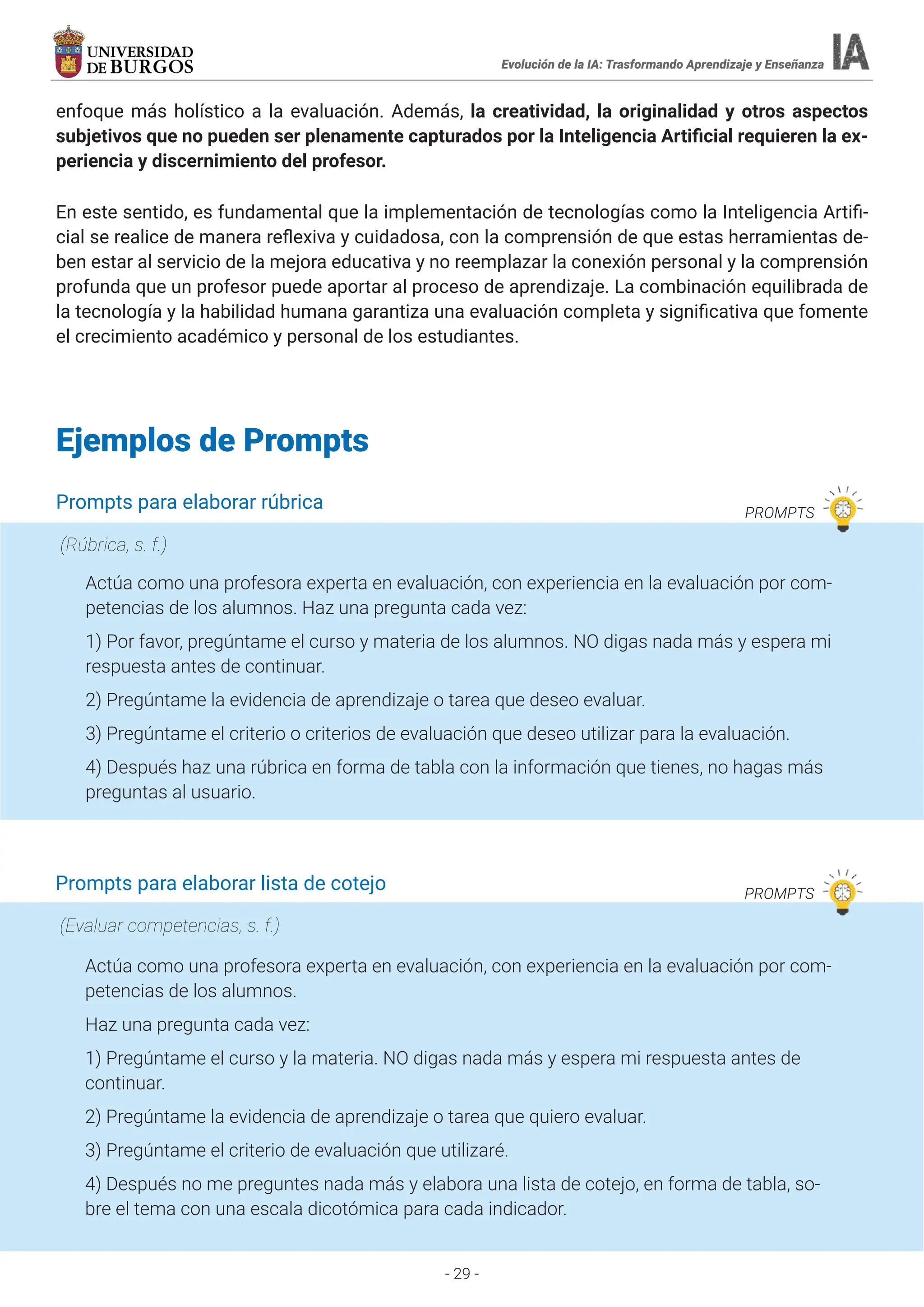 - 29 -
Evolución de la IA: Trasformando Aprendizaje y Enseñanza
enfoque más holístico a la evaluación. Además, la creatividad, la originalidad y otros aspectos
subjetivos que no pueden ser plenamente capturados por la Inteligencia Artificial requieren la ex-
periencia y discernimiento del profesor.
En este sentido, es fundamental que la implementación de tecnologías como la Inteligencia Artifi-
cial se realice de manera reflexiva y cuidadosa, con la comprensión de que estas herramientas de-
ben estar al servicio de la mejora educativa y no reemplazar la conexión personal y la comprensión
profunda que un profesor puede aportar al proceso de aprendizaje. La combinación equilibrada de
la tecnología y la habilidad humana garantiza una evaluación completa y significativa que fomente
el crecimiento académico y personal de los estudiantes.
Ejemplos de Prompts
Prompts para elaborar rúbrica PROMPTS
Actúa como una profesora experta en evaluación, con experiencia en la evaluación por com-
petencias de los alumnos. Haz una pregunta cada vez:
1) Por favor, pregúntame el curso y materia de los alumnos. NO digas nada más y espera mi
respuesta antes de continuar.
2) Pregúntame la evidencia de aprendizaje o tarea que deseo evaluar.
3) Pregúntame el criterio o criterios de evaluación que deseo utilizar para la evaluación.
4) Después haz una rúbrica en forma de tabla con la información que tienes, no hagas más
preguntas al usuario.
(Rúbrica, s. f.)
Prompts para elaborar lista de cotejo PROMPTS
Actúa como una profesora experta en evaluación, con experiencia en la evaluación por com-
petencias de los alumnos.
Haz una pregunta cada vez:
1) Pregúntame el curso y la materia. NO digas nada más y espera mi respuesta antes de
continuar.
2) Pregúntame la evidencia de aprendizaje o tarea que quiero evaluar.
3) Pregúntame el criterio de evaluación que utilizaré.
4) Después no me preguntes nada más y elabora una lista de cotejo, en forma de tabla, so-
bre el tema con una escala dicotómica para cada indicador.
(Evaluar competencias, s. f.)
 