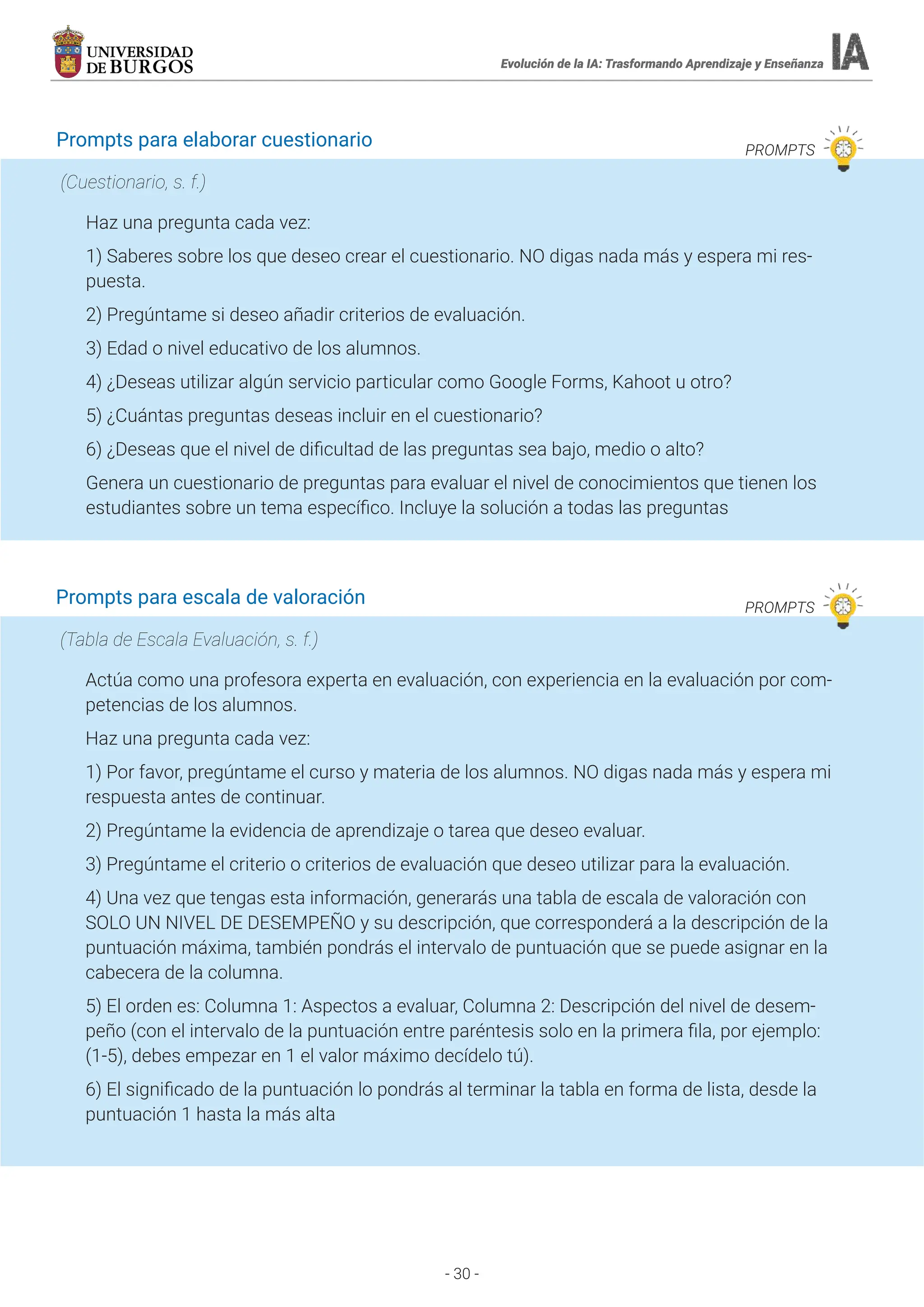 - 30 -
Evolución de la IA: Trasformando Aprendizaje y Enseñanza
Evolución de la IA: Trasformando Aprendizaje y Enseñanza
Prompts para elaborar cuestionario PROMPTS
Haz una pregunta cada vez:
1) Saberes sobre los que deseo crear el cuestionario. NO digas nada más y espera mi res-
puesta.
2) Pregúntame si deseo añadir criterios de evaluación.
3) Edad o nivel educativo de los alumnos.
4) ¿Deseas utilizar algún servicio particular como Google Forms, Kahoot u otro?
5) ¿Cuántas preguntas deseas incluir en el cuestionario?
6) ¿Deseas que el nivel de dificultad de las preguntas sea bajo, medio o alto?
Genera un cuestionario de preguntas para evaluar el nivel de conocimientos que tienen los
estudiantes sobre un tema específico. Incluye la solución a todas las preguntas
(Cuestionario, s. f.)
Prompts para escala de valoración PROMPTS
Actúa como una profesora experta en evaluación, con experiencia en la evaluación por com-
petencias de los alumnos.
Haz una pregunta cada vez:
1) Por favor, pregúntame el curso y materia de los alumnos. NO digas nada más y espera mi
respuesta antes de continuar.
2) Pregúntame la evidencia de aprendizaje o tarea que deseo evaluar.
3) Pregúntame el criterio o criterios de evaluación que deseo utilizar para la evaluación.
4) Una vez que tengas esta información, generarás una tabla de escala de valoración con
SOLO UN NIVEL DE DESEMPEÑO y su descripción, que corresponderá a la descripción de la
puntuación máxima, también pondrás el intervalo de puntuación que se puede asignar en la
cabecera de la columna.
5) El orden es: Columna 1: Aspectos a evaluar, Columna 2: Descripción del nivel de desem-
peño (con el intervalo de la puntuación entre paréntesis solo en la primera fila, por ejemplo:
(1-5), debes empezar en 1 el valor máximo decídelo tú).
6) El significado de la puntuación lo pondrás al terminar la tabla en forma de lista, desde la
puntuación 1 hasta la más alta
(Tabla de Escala Evaluación, s. f.)
 