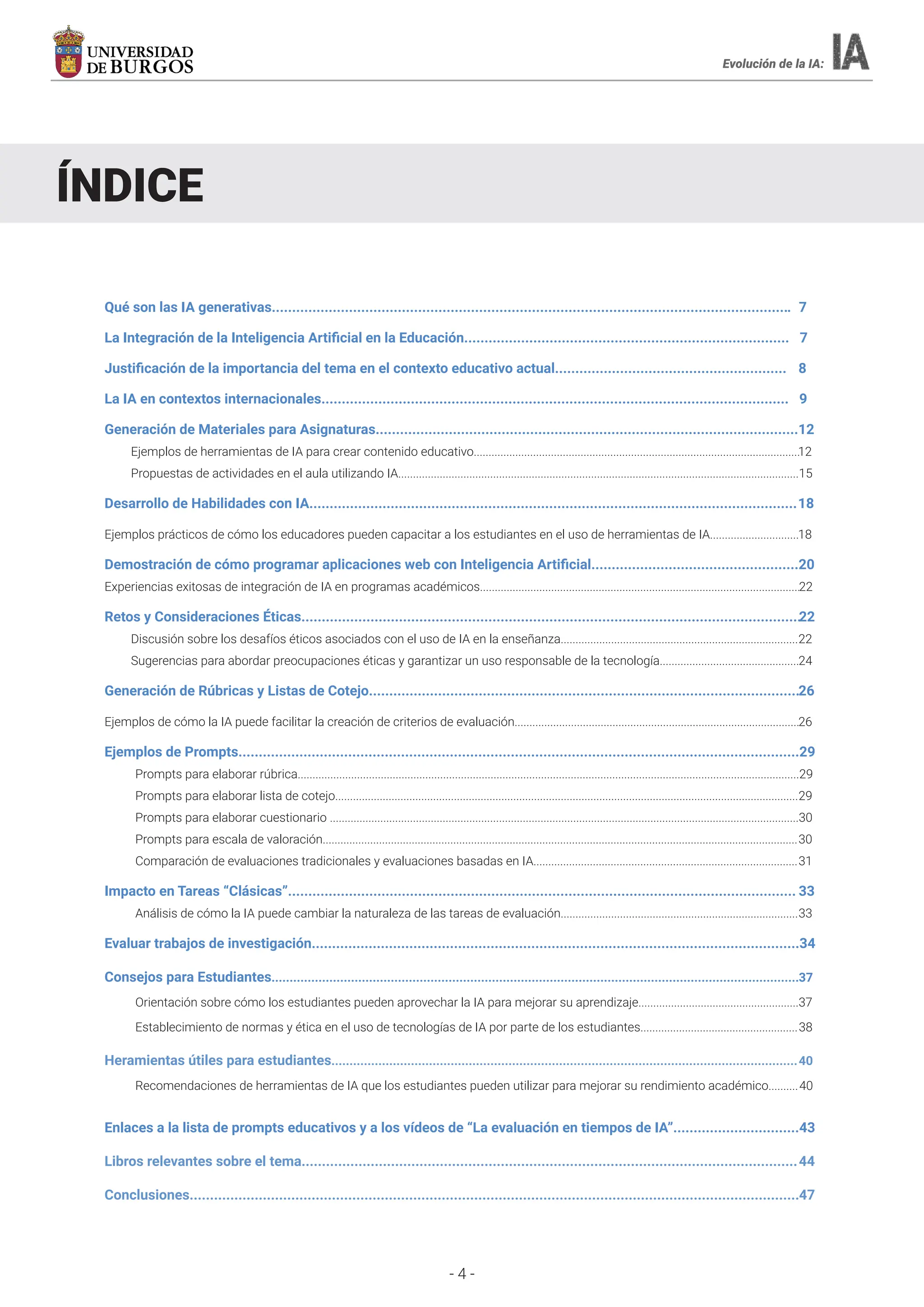 - 4 -
Evolución de la IA:
ÍNDICE
Qué son las IA generativas................................................................................................................................ 7
La Integración de la Inteligencia Artificial en la Educación................................................................................ 7
Justificación de la importancia del tema en el contexto educativo actual......................................................... 8
La IA en contextos internacionales................................................................................................................... 9
Generación de Materiales para Asignaturas........................................................................................................12
Ejemplos de herramientas de IA para crear contenido educativo..............................................................................................................12
Propuestas de actividades en el aula utilizando IA.......................................................................................................................................15
Desarrollo de Habilidades con IA........................................................................................................................18
Ejemplos prácticos de cómo los educadores pueden capacitar a los estudiantes en el uso de herramientas de IA..............................18
Demostración de cómo programar aplicaciones web con Inteligencia Artificial...................................................20
Experiencias exitosas de integración de IA en programas académicos............................................................................................................22
Retos y Consideraciones Éticas...........................................................................................................................22
Discusión sobre los desafíos éticos asociados con el uso de IA en la enseñanza................................................................................22
Sugerencias para abordar preocupaciones éticas y garantizar un uso responsable de la tecnología...............................................24
Generación de Rúbricas y Listas de Cotejo..........................................................................................................26
Ejemplos de cómo la IA puede facilitar la creación de criterios de evaluación................................................................................................26
Ejemplos de Prompts..........................................................................................................................................29
Prompts para elaborar rúbrica.........................................................................................................................................................................29
Prompts para elaborar lista de cotejo............................................................................................................................................................29
Prompts para elaborar cuestionario ..............................................................................................................................................................30
Prompts para escala de valoración................................................................................................................................................................30
Comparación de evaluaciones tradicionales y evaluaciones basadas en IA.........................................................................................31
Impacto en Tareas “Clásicas”............................................................................................................................. 33
Análisis de cómo la IA puede cambiar la naturaleza de las tareas de evaluación................................................................................33
Evaluar trabajos de investigación........................................................................................................................34
Consejos para Estudiantes..................................................................................................................................................37
Orientación sobre cómo los estudiantes pueden aprovechar la IA para mejorar su aprendizaje......................................................37
Establecimiento de normas y ética en el uso de tecnologías de IA por parte de los estudiantes.....................................................38
Heramientas útiles para estudiantes.................................................................................................................................40
Recomendaciones de herramientas de IA que los estudiantes pueden utilizar para mejorar su rendimiento académico..........
Enlaces a la lista de prompts educativos y a los vídeos de “La evaluación en tiempos de IA”...............................43
Libros relevantes sobre el tema..........................................................................................................................44
Conclusiones......................................................................................................................................................47
40
 