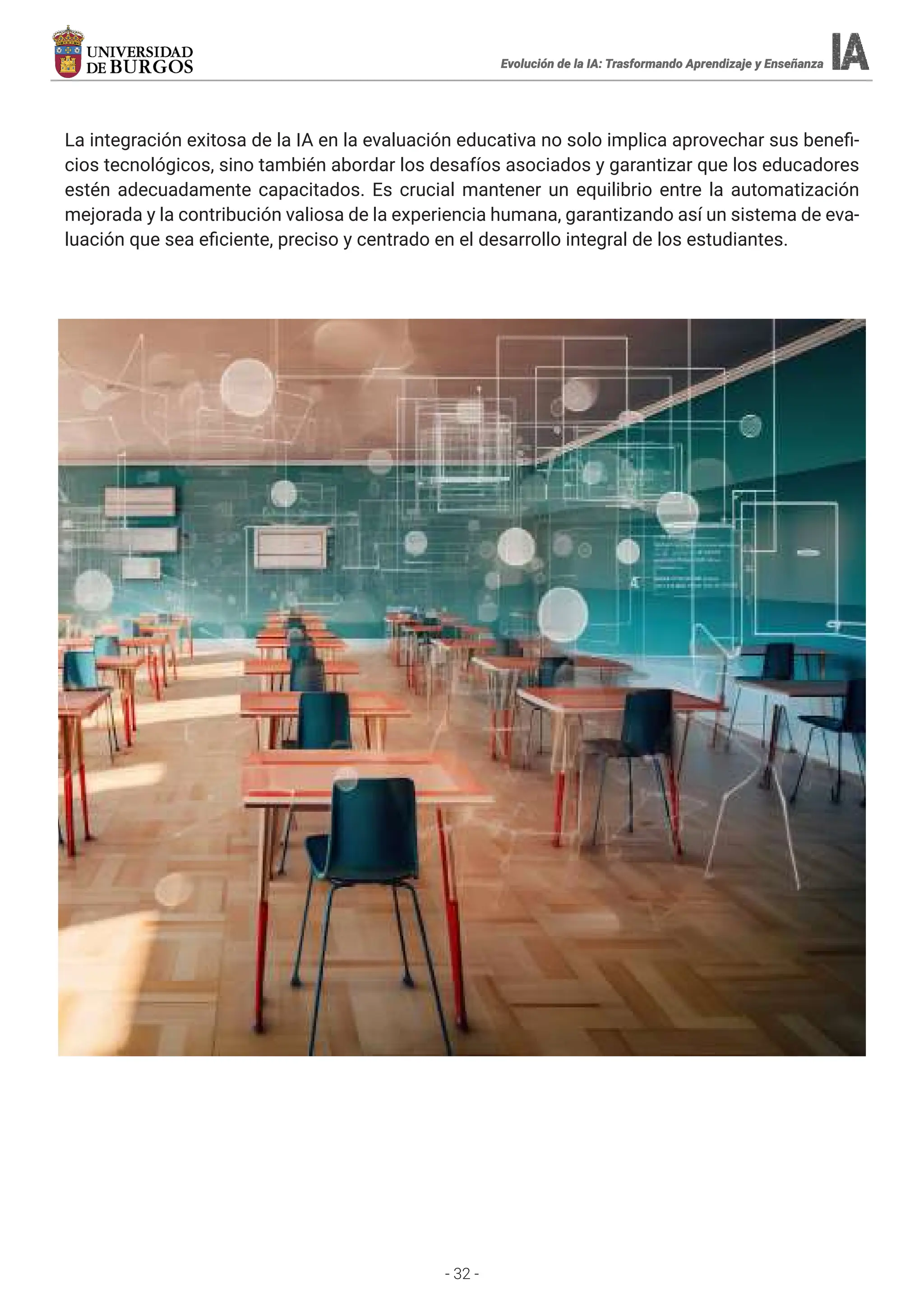 - 32 -
Evolución de la IA: Trasformando Aprendizaje y Enseñanza
Evolución de la IA: Trasformando Aprendizaje y Enseñanza
Evolución de la IA: Trasformando Aprendizaje y Enseñanza
Evolución de la IA: Trasformando Aprendizaje y Enseñanza
La integración exitosa de la IA en la evaluación educativa no solo implica aprovechar sus benefi-
cios tecnológicos, sino también abordar los desafíos asociados y garantizar que los educadores
estén adecuadamente capacitados. Es crucial mantener un equilibrio entre la automatización
mejorada y la contribución valiosa de la experiencia humana, garantizando así un sistema de eva-
luación que sea eficiente, preciso y centrado en el desarrollo integral de los estudiantes.
 