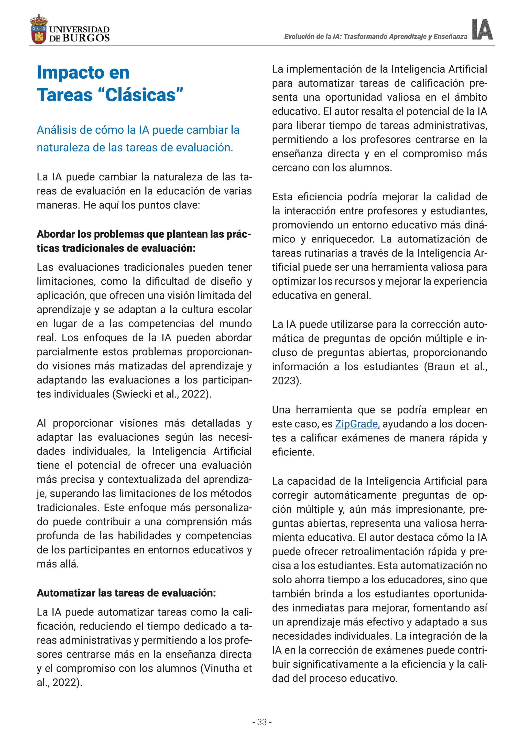 - 33 -
Evolución de la IA: Trasformando Aprendizaje y Enseñanza
Evolución de la IA: Trasformando Aprendizaje y Enseñanza
Impacto en
Tareas “Clásicas”
Análisis de cómo la IA puede cambiar la
naturaleza de las tareas de evaluación.
La IA puede cambiar la naturaleza de las ta-
reas de evaluación en la educación de varias
maneras. He aquí los puntos clave:
Abordar los problemas que plantean las prác-
ticas tradicionales de evaluación:
Las evaluaciones tradicionales pueden tener
limitaciones, como la dificultad de diseño y
aplicación, que ofrecen una visión limitada del
aprendizaje y se adaptan a la cultura escolar
en lugar de a las competencias del mundo
real. Los enfoques de la IA pueden abordar
parcialmente estos problemas proporcionan-
do visiones más matizadas del aprendizaje y
adaptando las evaluaciones a los participan-
tes individuales (Swiecki et al., 2022).
Al proporcionar visiones más detalladas y
adaptar las evaluaciones según las necesi-
dades individuales, la Inteligencia Artificial
tiene el potencial de ofrecer una evaluación
más precisa y contextualizada del aprendiza-
je, superando las limitaciones de los métodos
tradicionales. Este enfoque más personaliza-
do puede contribuir a una comprensión más
profunda de las habilidades y competencias
de los participantes en entornos educativos y
más allá.
Automatizar las tareas de evaluación:
La IA puede automatizar tareas como la cali-
ficación, reduciendo el tiempo dedicado a ta-
reas administrativas y permitiendo a los profe-
sores centrarse más en la enseñanza directa
y el compromiso con los alumnos (Vinutha et
al., 2022).
La implementación de la Inteligencia Artificial
para automatizar tareas de calificación pre-
senta una oportunidad valiosa en el ámbito
educativo. El autor resalta el potencial de la IA
para liberar tiempo de tareas administrativas,
permitiendo a los profesores centrarse en la
enseñanza directa y en el compromiso más
cercano con los alumnos.
Esta eficiencia podría mejorar la calidad de
la interacción entre profesores y estudiantes,
promoviendo un entorno educativo más diná-
mico y enriquecedor. La automatización de
tareas rutinarias a través de la Inteligencia Ar-
tificial puede ser una herramienta valiosa para
optimizar los recursos y mejorar la experiencia
educativa en general.
La IA puede utilizarse para la corrección auto-
mática de preguntas de opción múltiple e in-
cluso de preguntas abiertas, proporcionando
información a los estudiantes (Braun et al.,
2023).
Una herramienta que se podría emplear en
este caso, es ZipGrade, ayudando a los docen-
tes a calificar exámenes de manera rápida y
eficiente.
La capacidad de la Inteligencia Artificial para
corregir automáticamente preguntas de op-
ción múltiple y, aún más impresionante, pre-
guntas abiertas, representa una valiosa herra-
mienta educativa. El autor destaca cómo la IA
puede ofrecer retroalimentación rápida y pre-
cisa a los estudiantes. Esta automatización no
solo ahorra tiempo a los educadores, sino que
también brinda a los estudiantes oportunida-
des inmediatas para mejorar, fomentando así
un aprendizaje más efectivo y adaptado a sus
necesidades individuales. La integración de la
IA en la corrección de exámenes puede contri-
buir significativamente a la eficiencia y la cali-
dad del proceso educativo.
 