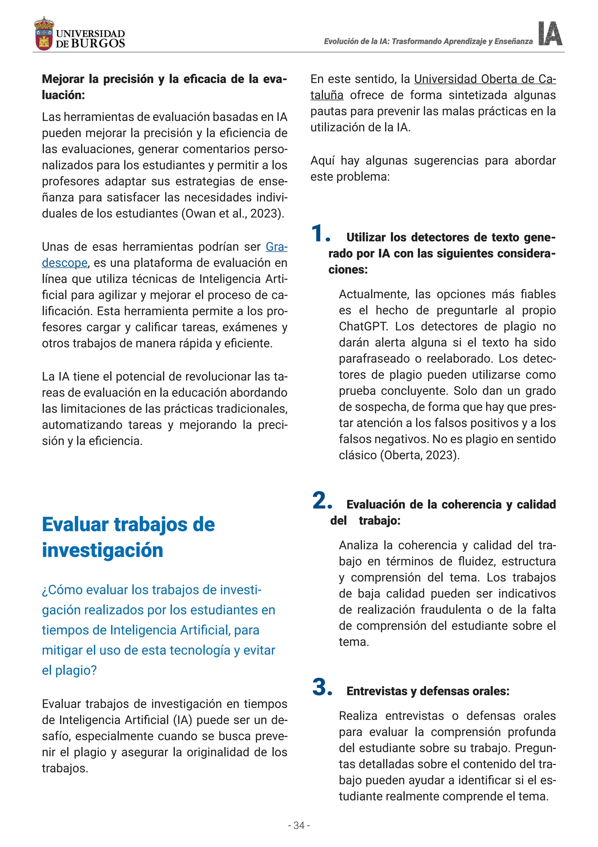 - 34 -
Mejorar la precisión y la eficacia de la eva-
luación:
Las herramientas de evaluación basadas en IA
pueden mejorar la precisión y la eficiencia de
las evaluaciones, generar comentarios perso-
nalizados para los estudiantes y permitir a los
profesores adaptar sus estrategias de ense-
ñanza para satisfacer las necesidades indivi-
duales de los estudiantes (Owan et al., 2023).
Unas de esas herramientas podrían ser Gra-
descope, es una plataforma de evaluación en
línea que utiliza técnicas de Inteligencia Arti-
ficial para agilizar y mejorar el proceso de ca-
lificación. Esta herramienta permite a los pro-
fesores cargar y calificar tareas, exámenes y
otros trabajos de manera rápida y eficiente.
La IA tiene el potencial de revolucionar las ta-
reas de evaluación en la educación abordando
las limitaciones de las prácticas tradicionales,
automatizando tareas y mejorando la preci-
sión y la eficiencia.
Evaluar trabajos de
investigación
¿Cómo evaluar los trabajos de investi-
gación realizados por los estudiantes en
tiempos de Inteligencia Artificial, para
mitigar el uso de esta tecnología y evitar
el plagio?
Evaluar trabajos de investigación en tiempos
de Inteligencia Artificial (IA) puede ser un de-
safío, especialmente cuando se busca preve-
nir el plagio y asegurar la originalidad de los
trabajos.
En este sentido, la Universidad Oberta de Ca-
taluña ofrece de forma sintetizada algunas
pautas para prevenir las malas prácticas en la
utilización de la IA.
Aquí hay algunas sugerencias para abordar
este problema:
1. Utilizar los detectores de texto gene-
rado por IA con las siguientes considera-
ciones:
Actualmente, las opciones más fiables
es el hecho de preguntarle al propio
ChatGPT. Los detectores de plagio no
darán alerta alguna si el texto ha sido
parafraseado o reelaborado. Los detec-
tores de plagio pueden utilizarse como
prueba concluyente. Solo dan un grado
de sospecha, de forma que hay que pres-
tar atención a los falsos positivos y a los
falsos negativos. No es plagio en sentido
clásico (Oberta, 2023).
2. Evaluación de la coherencia y calidad
del trabajo:
Analiza la coherencia y calidad del tra-
bajo en términos de fluidez, estructura
y comprensión del tema. Los trabajos
de baja calidad pueden ser indicativos
de realización fraudulenta o de la falta
de comprensión del estudiante sobre el
tema.
3. Entrevistas y defensas orales:
Realiza entrevistas o defensas orales
para evaluar la comprensión profunda
del estudiante sobre su trabajo. Pregun-
tas detalladas sobre el contenido del tra-
bajo pueden ayudar a identificar si el es-
tudiante realmente comprende el tema.
Evolución de la IA: Trasformando Aprendizaje y Enseñanza
Evolución de la IA: Trasformando Aprendizaje y Enseñanza
Evolución de la IA: Trasformando Aprendizaje y Enseñanza
Evolución de la IA: Trasformando Aprendizaje y Enseñanza
 