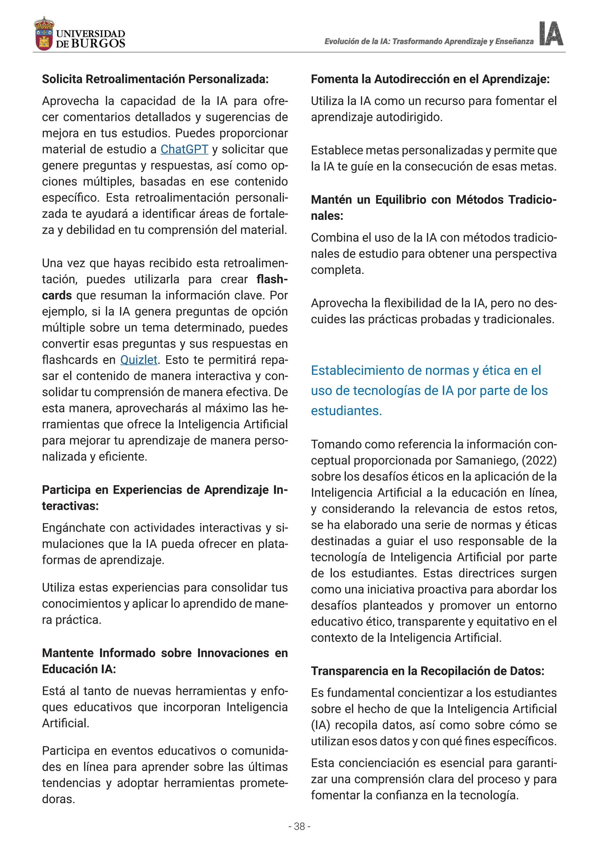 - 38 -
Solicita Retroalimentación Personalizada:
Aprovecha la capacidad de la IA para ofre-
cer comentarios detallados y sugerencias de
mejora en tus estudios. Puedes proporcionar
material de estudio a ChatGPT y solicitar que
genere preguntas y respuestas, así como op-
ciones múltiples, basadas en ese contenido
específico. Esta retroalimentación personali-
zada te ayudará a identificar áreas de fortale-
za y debilidad en tu comprensión del material.
Una vez que hayas recibido esta retroalimen-
tación, puedes utilizarla para crear flash-
cards que resuman la información clave. Por
ejemplo, si la IA genera preguntas de opción
múltiple sobre un tema determinado, puedes
convertir esas preguntas y sus respuestas en
flashcards en Quizlet. Esto te permitirá repa-
sar el contenido de manera interactiva y con-
solidar tu comprensión de manera efectiva. De
esta manera, aprovecharás al máximo las he-
rramientas que ofrece la Inteligencia Artificial
para mejorar tu aprendizaje de manera perso-
nalizada y eficiente.
Participa en Experiencias de Aprendizaje In-
teractivas:
Engánchate con actividades interactivas y si-
mulaciones que la IA pueda ofrecer en plata-
formas de aprendizaje.
Utiliza estas experiencias para consolidar tus
conocimientos y aplicar lo aprendido de mane-
ra práctica.
Mantente Informado sobre Innovaciones en
Educación IA:
Está al tanto de nuevas herramientas y enfo-
ques educativos que incorporan Inteligencia
Artificial.
Participa en eventos educativos o comunida-
des en línea para aprender sobre las últimas
tendencias y adoptar herramientas promete-
doras.
Fomenta la Autodirección en el Aprendizaje:
Utiliza la IA como un recurso para fomentar el
aprendizaje autodirigido.
Establece metas personalizadas y permite que
la IA te guíe en la consecución de esas metas.
Mantén un Equilibrio con Métodos Tradicio-
nales:
Combina el uso de la IA con métodos tradicio-
nales de estudio para obtener una perspectiva
completa.
Aprovecha la flexibilidad de la IA, pero no des-
cuides las prácticas probadas y tradicionales.
Establecimiento de normas y ética en el
uso de tecnologías de IA por parte de los
estudiantes.
Tomando como referencia la información con-
ceptual proporcionada por Samaniego, (2022)
sobre los desafíos éticos en la aplicación de la
Inteligencia Artificial a la educación en línea,
y considerando la relevancia de estos retos,
se ha elaborado una serie de normas y éticas
destinadas a guiar el uso responsable de la
tecnología de Inteligencia Artificial por parte
de los estudiantes. Estas directrices surgen
como una iniciativa proactiva para abordar los
desafíos planteados y promover un entorno
educativo ético, transparente y equitativo en el
contexto de la Inteligencia Artificial.
Transparencia en la Recopilación de Datos:
Es fundamental concientizar a los estudiantes
sobre el hecho de que la Inteligencia Artificial
(IA) recopila datos, así como sobre cómo se
utilizan esos datos y con qué fines específicos.
Esta concienciación es esencial para garanti-
zar una comprensión clara del proceso y para
fomentar la confianza en la tecnología.
Evolución de la IA: Trasformando Aprendizaje y Enseñanza
Evolución de la IA: Trasformando Aprendizaje y Enseñanza
Evolución de la IA: Trasformando Aprendizaje y Enseñanza
Evolución de la IA: Trasformando Aprendizaje y Enseñanza
 