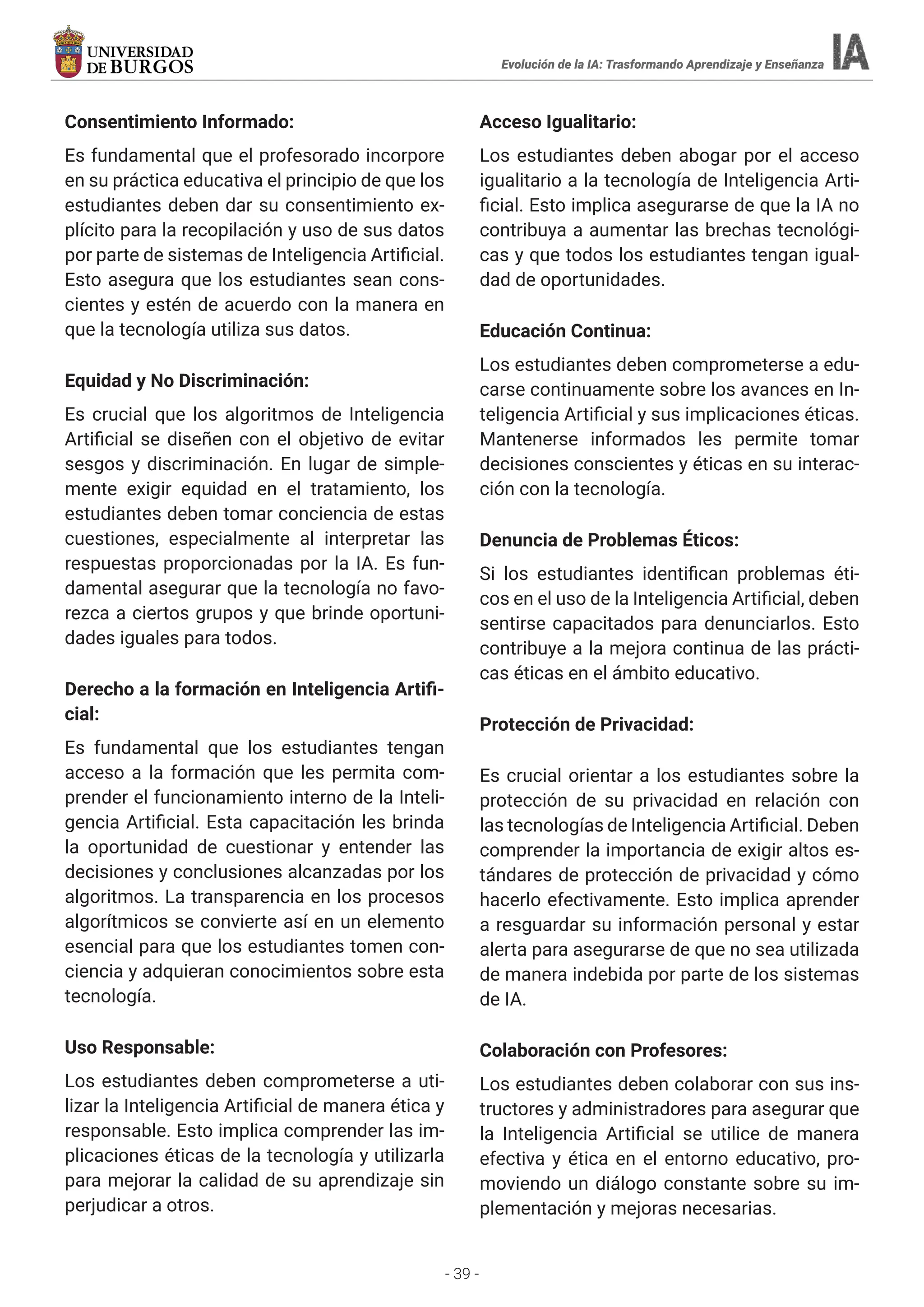 - 39 -
Consentimiento Informado:
Es fundamental que el profesorado incorpore
en su práctica educativa el principio de que los
estudiantes deben dar su consentimiento ex-
plícito para la recopilación y uso de sus datos
por parte de sistemas de Inteligencia Artificial.
Esto asegura que los estudiantes sean cons-
cientes y estén de acuerdo con la manera en
que la tecnología utiliza sus datos.
Equidad y No Discriminación:
Es crucial que los algoritmos de Inteligencia
Artificial se diseñen con el objetivo de evitar
sesgos y discriminación. En lugar de simple-
mente exigir equidad en el tratamiento, los
estudiantes deben tomar conciencia de estas
cuestiones, especialmente al interpretar las
respuestas proporcionadas por la IA. Es fun-
damental asegurar que la tecnología no favo-
rezca a ciertos grupos y que brinde oportuni-
dades iguales para todos.
Derecho a la formación en Inteligencia Artifi-
cial:
Es fundamental que los estudiantes tengan
acceso a la formación que les permita com-
prender el funcionamiento interno de la Inteli-
gencia Artificial. Esta capacitación les brinda
la oportunidad de cuestionar y entender las
decisiones y conclusiones alcanzadas por los
algoritmos. La transparencia en los procesos
algorítmicos se convierte así en un elemento
esencial para que los estudiantes tomen con-
ciencia y adquieran conocimientos sobre esta
tecnología.
Uso Responsable:
Los estudiantes deben comprometerse a uti-
lizar la Inteligencia Artificial de manera ética y
responsable. Esto implica comprender las im-
plicaciones éticas de la tecnología y utilizarla
para mejorar la calidad de su aprendizaje sin
perjudicar a otros.
Acceso Igualitario:
Los estudiantes deben abogar por el acceso
igualitario a la tecnología de Inteligencia Arti-
ficial. Esto implica asegurarse de que la IA no
contribuya a aumentar las brechas tecnológi-
cas y que todos los estudiantes tengan igual-
dad de oportunidades.
Educación Continua:
Los estudiantes deben comprometerse a edu-
carse continuamente sobre los avances en In-
teligencia Artificial y sus implicaciones éticas.
Mantenerse informados les permite tomar
decisiones conscientes y éticas en su interac-
ción con la tecnología.
Denuncia de Problemas Éticos:
Si los estudiantes identifican problemas éti-
cos en el uso de la Inteligencia Artificial, deben
sentirse capacitados para denunciarlos. Esto
contribuye a la mejora continua de las prácti-
cas éticas en el ámbito educativo.
Protección de Privacidad:
Es crucial orientar a los estudiantes sobre la
protección de su privacidad en relación con
las tecnologías de Inteligencia Artificial. Deben
comprender la importancia de exigir altos es-
tándares de protección de privacidad y cómo
hacerlo efectivamente. Esto implica aprender
a resguardar su información personal y estar
alerta para asegurarse de que no sea utilizada
de manera indebida por parte de los sistemas
de IA.
Colaboración con Profesores:
Los estudiantes deben colaborar con sus ins-
tructores y administradores para asegurar que
la Inteligencia Artificial se utilice de manera
efectiva y ética en el entorno educativo, pro-
moviendo un diálogo constante sobre su im-
plementación y mejoras necesarias.
Evolución de la IA: Trasformando Aprendizaje y Enseñanza
 