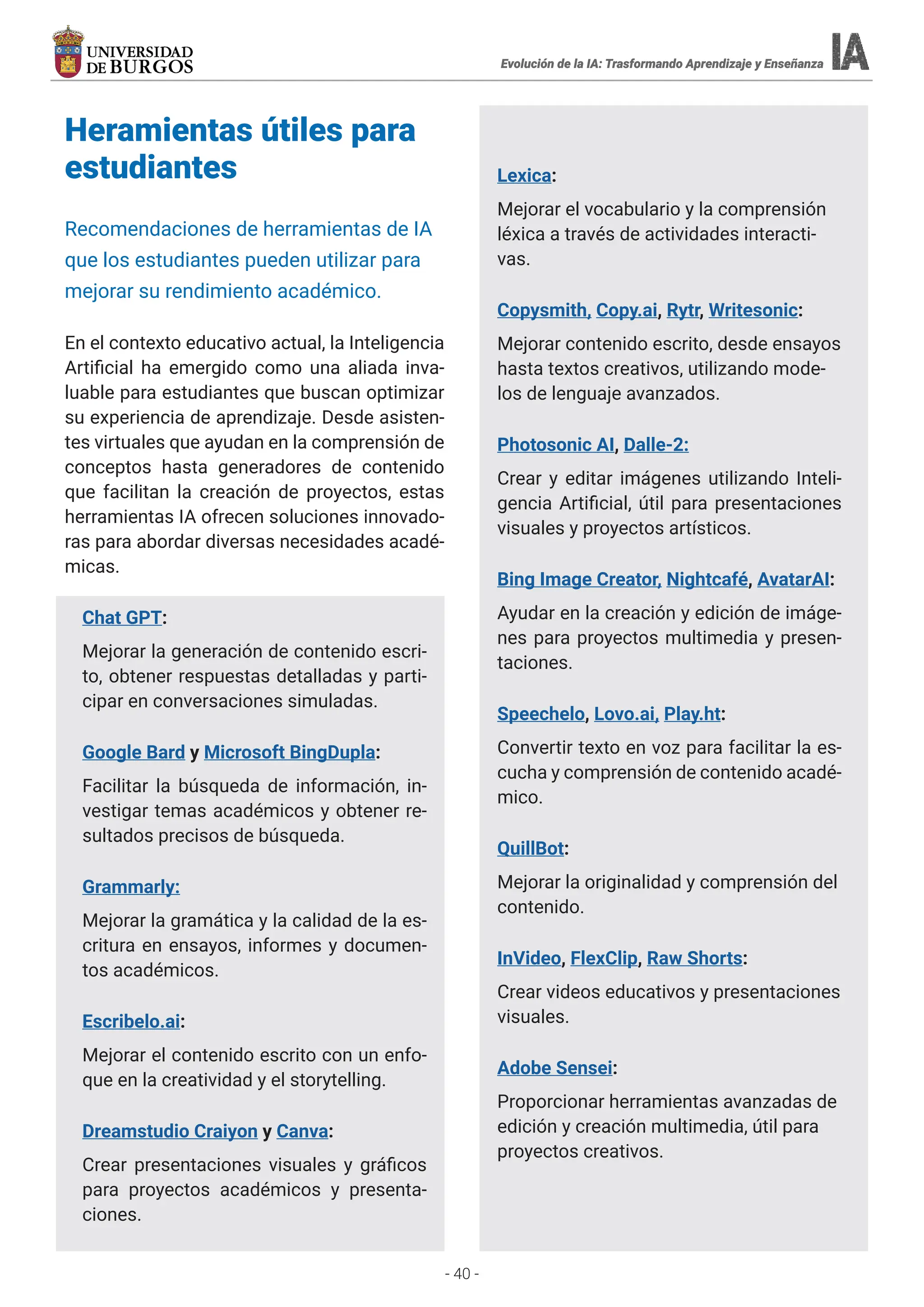 - 40 -
Evolución de la IA: Trasformando Aprendizaje y Enseñanza
Evolución de la IA: Trasformando Aprendizaje y Enseñanza
Evolución de la IA: Trasformando Aprendizaje y Enseñanza
Evolución de la IA: Trasformando Aprendizaje y Enseñanza
Heramientas útiles para
estudiantes
Recomendaciones de herramientas de IA
que los estudiantes pueden utilizar para
mejorar su rendimiento académico.
En el contexto educativo actual, la Inteligencia
Artificial ha emergido como una aliada inva-
luable para estudiantes que buscan optimizar
su experiencia de aprendizaje. Desde asisten-
tes virtuales que ayudan en la comprensión de
conceptos hasta generadores de contenido
que facilitan la creación de proyectos, estas
herramientas IA ofrecen soluciones innovado-
ras para abordar diversas necesidades acadé-
micas.
Chat GPT:
Mejorar la generación de contenido escri-
to, obtener respuestas detalladas y parti-
cipar en conversaciones simuladas.
Google Bard y Microsoft BingDupla:
Facilitar la búsqueda de información, in-
vestigar temas académicos y obtener re-
sultados precisos de búsqueda.
Grammarly:
Mejorar la gramática y la calidad de la es-
critura en ensayos, informes y documen-
tos académicos.
Escribelo.ai:
Mejorar el contenido escrito con un enfo-
que en la creatividad y el storytelling.
Dreamstudio Craiyon y Canva:
Crear presentaciones visuales y gráficos
para proyectos académicos y presenta-
ciones.
Lexica:
Mejorar el vocabulario y la comprensión
léxica a través de actividades interacti-
vas.
Copysmith, Copy.ai, Rytr, Writesonic:
Mejorar contenido escrito, desde ensayos
hasta textos creativos, utilizando mode-
los de lenguaje avanzados.
Photosonic AI, Dalle-2:
Crear y editar imágenes utilizando Inteli-
gencia Artificial, útil para presentaciones
visuales y proyectos artísticos.
Bing Image Creator, Nightcafé, AvatarAI:
Ayudar en la creación y edición de imáge-
nes para proyectos multimedia y presen-
taciones.
Speechelo, Lovo.ai, Play.ht:
Convertir texto en voz para facilitar la es-
cucha y comprensión de contenido acadé-
mico.
QuillBot:
Mejorar la originalidad y comprensión del
contenido.
InVideo, FlexClip, Raw Shorts:
Crear videos educativos y presentaciones
visuales.
Adobe Sensei:
Proporcionar herramientas avanzadas de
edición y creación multimedia, útil para
proyectos creativos.
 
