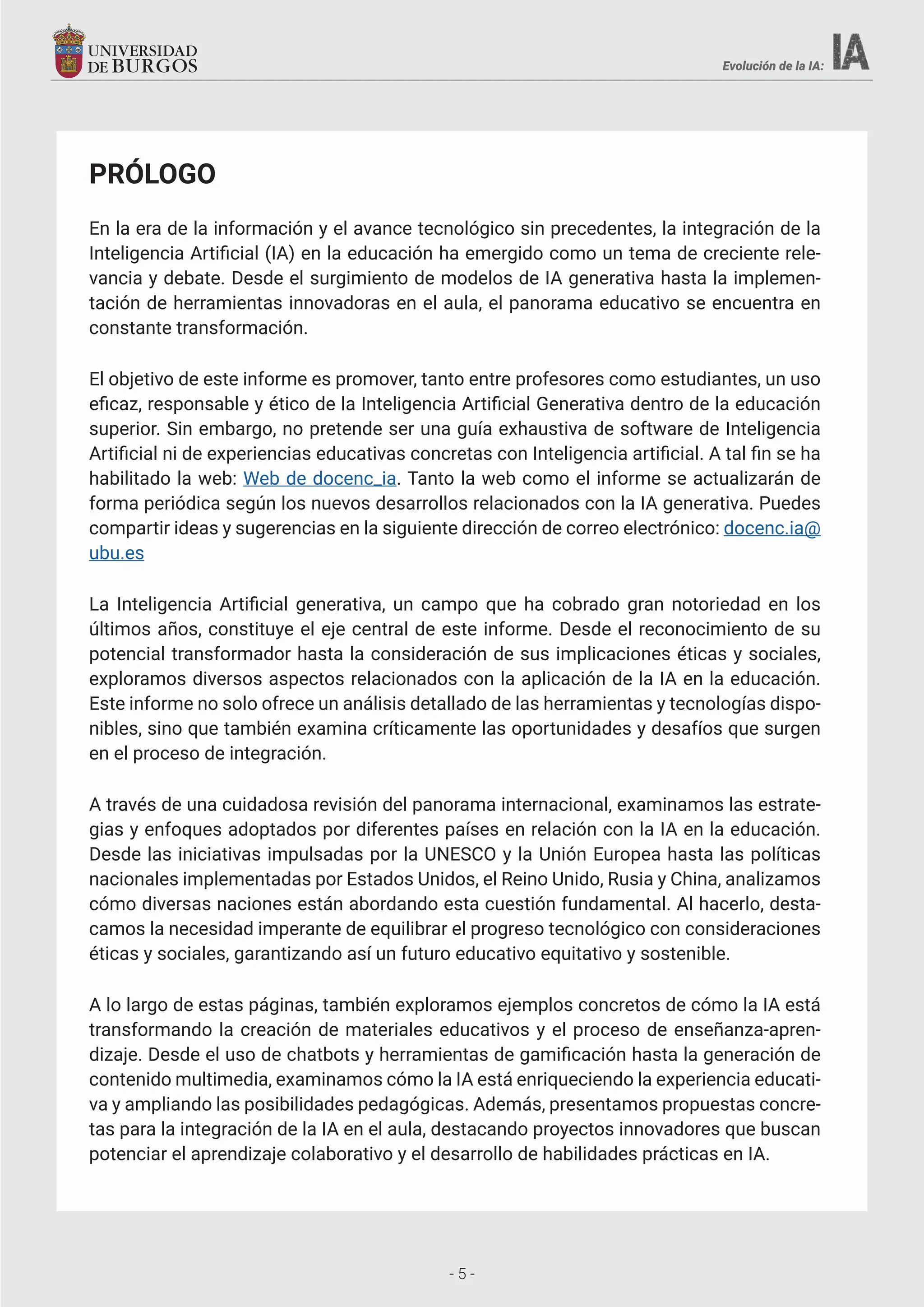 - 5 -
Evolución de la IA:
PRÓLOGO
En la era de la información y el avance tecnológico sin precedentes, la integración de la
Inteligencia Artificial (IA) en la educación ha emergido como un tema de creciente rele-
vancia y debate. Desde el surgimiento de modelos de IA generativa hasta la implemen-
tación de herramientas innovadoras en el aula, el panorama educativo se encuentra en
constante transformación.
El objetivo de este informe es promover, tanto entre profesores como estudiantes, un uso
eficaz, responsable y ético de la Inteligencia Artificial Generativa dentro de la educación
superior. Sin embargo, no pretende ser una guía exhaustiva de software de Inteligencia
Artificial ni de experiencias educativas concretas con Inteligencia artificial. A tal fin se ha
habilitado la web: Web de docenc_ia. Tanto la web como el informe se actualizarán de
forma periódica según los nuevos desarrollos relacionados con la IA generativa. Puedes
compartir ideas y sugerencias en la siguiente dirección de correo electrónico: docenc.ia@
ubu.es
La Inteligencia Artificial generativa, un campo que ha cobrado gran notoriedad en los
últimos años, constituye el eje central de este informe. Desde el reconocimiento de su
potencial transformador hasta la consideración de sus implicaciones éticas y sociales,
exploramos diversos aspectos relacionados con la aplicación de la IA en la educación.
Este informe no solo ofrece un análisis detallado de las herramientas y tecnologías dispo-
nibles, sino que también examina críticamente las oportunidades y desafíos que surgen
en el proceso de integración.
A través de una cuidadosa revisión del panorama internacional, examinamos las estrate-
gias y enfoques adoptados por diferentes países en relación con la IA en la educación.
Desde las iniciativas impulsadas por la UNESCO y la Unión Europea hasta las políticas
nacionales implementadas por Estados Unidos, el Reino Unido, Rusia y China, analizamos
cómo diversas naciones están abordando esta cuestión fundamental. Al hacerlo, desta-
camos la necesidad imperante de equilibrar el progreso tecnológico con consideraciones
éticas y sociales, garantizando así un futuro educativo equitativo y sostenible.
A lo largo de estas páginas, también exploramos ejemplos concretos de cómo la IA está
transformando la creación de materiales educativos y el proceso de enseñanza-apren-
dizaje. Desde el uso de chatbots y herramientas de gamificación hasta la generación de
contenido multimedia, examinamos cómo la IA está enriqueciendo la experiencia educati-
va y ampliando las posibilidades pedagógicas. Además, presentamos propuestas concre-
tas para la integración de la IA en el aula, destacando proyectos innovadores que buscan
potenciar el aprendizaje colaborativo y el desarrollo de habilidades prácticas en IA.
- 5 -
 