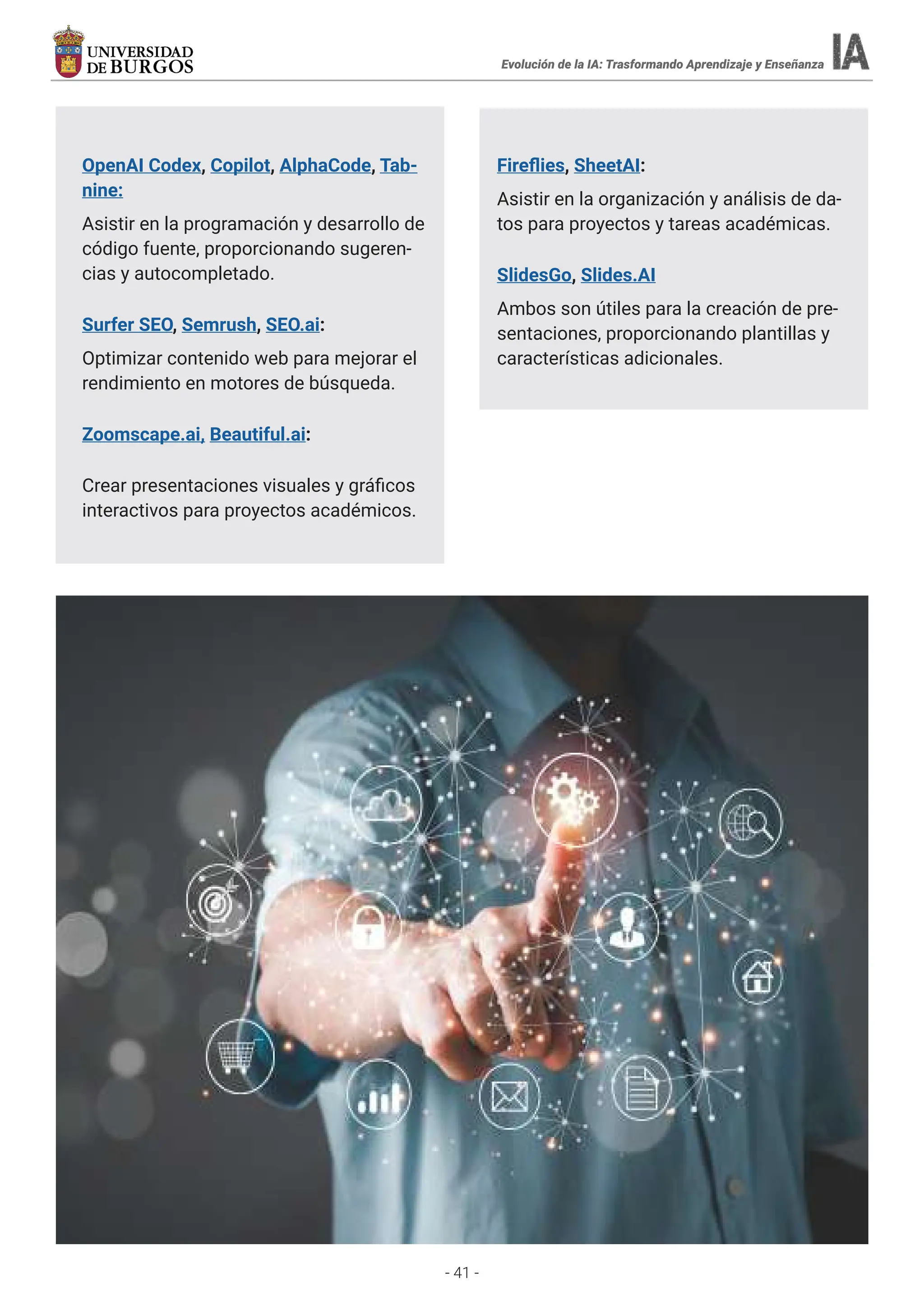 - 41 -
Evolución de la IA: Trasformando Aprendizaje y Enseñanza
OpenAI Codex, Copilot, AlphaCode, Tab-
nine:
Asistir en la programación y desarrollo de
código fuente, proporcionando sugeren-
cias y autocompletado.
Surfer SEO, Semrush, SEO.ai:
Optimizar contenido web para mejorar el
rendimiento en motores de búsqueda.
Zoomscape.ai, Beautiful.ai:
Crear presentaciones visuales y gráficos
interactivos para proyectos académicos.
Fireflies, SheetAI:
Asistir en la organización y análisis de da-
tos para proyectos y tareas académicas.
SlidesGo, Slides.AI
Ambos son útiles para la creación de pre-
sentaciones, proporcionando plantillas y
características adicionales.
 