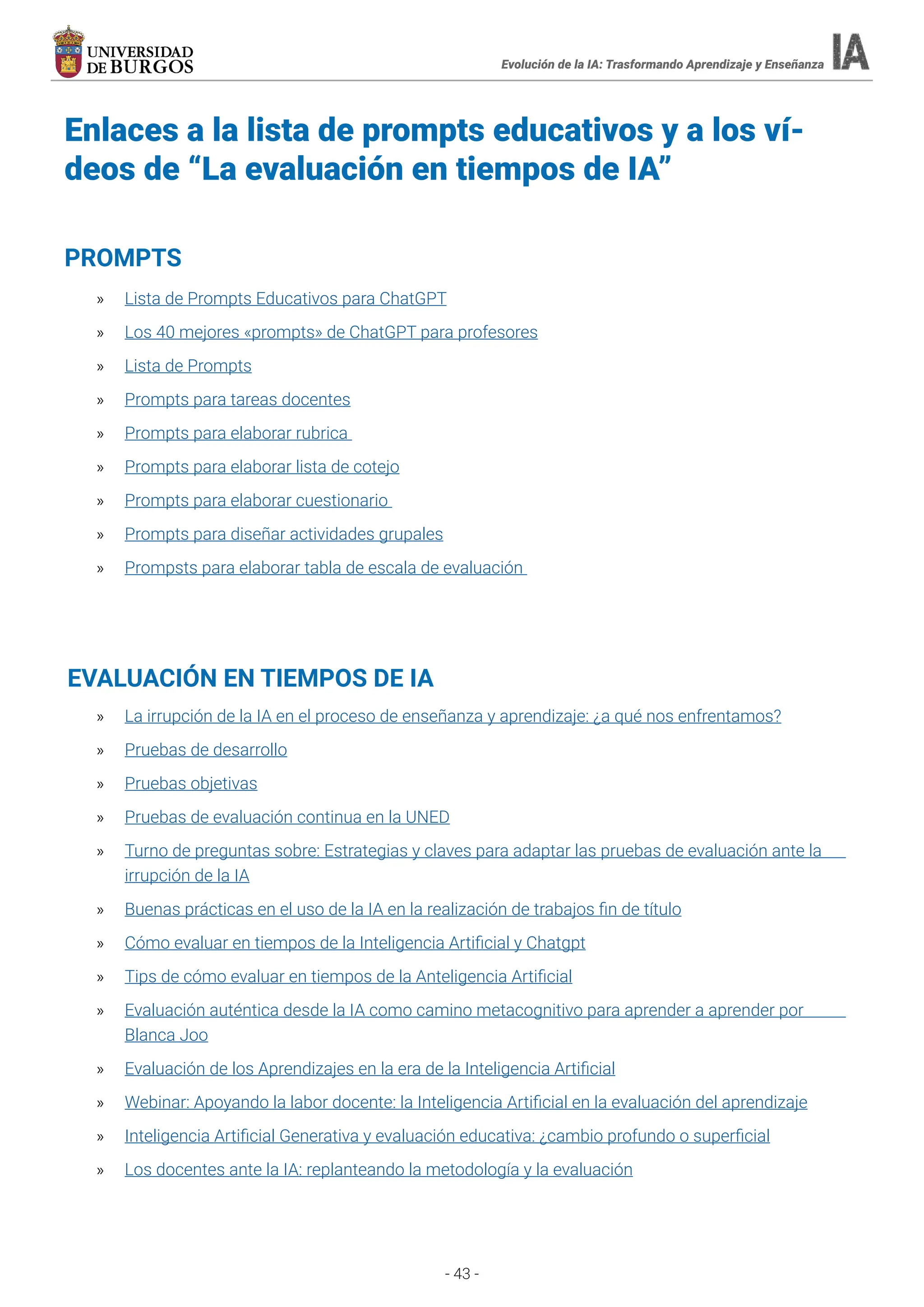 - 43 -
Evolución de la IA: Trasformando Aprendizaje y Enseñanza
Enlaces a la lista de prompts educativos y a los ví-
deos de “La evaluación en tiempos de IA”
» Lista de Prompts Educativos para ChatGPT
» Los 40 mejores «prompts» de ChatGPT para profesores
» Lista de Prompts
» Prompts para tareas docentes
» Prompts para elaborar rubrica
» Prompts para elaborar lista de cotejo
» Prompts para elaborar cuestionario
» Prompts para diseñar actividades grupales
» Prompsts para elaborar tabla de escala de evaluación
PROMPTS
» La irrupción de la IA en el proceso de enseñanza y aprendizaje: ¿a qué nos enfrentamos?
» Pruebas de desarrollo
» Pruebas objetivas
» Pruebas de evaluación continua en la UNED
» Turno de preguntas sobre: Estrategias y claves para adaptar las pruebas de evaluación ante la
irrupción de la IA
» Buenas prácticas en el uso de la IA en la realización de trabajos fin de título
» Cómo evaluar en tiempos de la Inteligencia Artificial y Chatgpt
» Tips de cómo evaluar en tiempos de la Anteligencia Artificial
» Evaluación auténtica desde la IA como camino metacognitivo para aprender a aprender por
Blanca Joo
» Evaluación de los Aprendizajes en la era de la Inteligencia Artificial
» Webinar: Apoyando la labor docente: la Inteligencia Artificial en la evaluación del aprendizaje
» Inteligencia Artificial Generativa y evaluación educativa: ¿cambio profundo o superficial
» Los docentes ante la IA: replanteando la metodología y la evaluación
EVALUACIÓN EN TIEMPOS DE IA
 