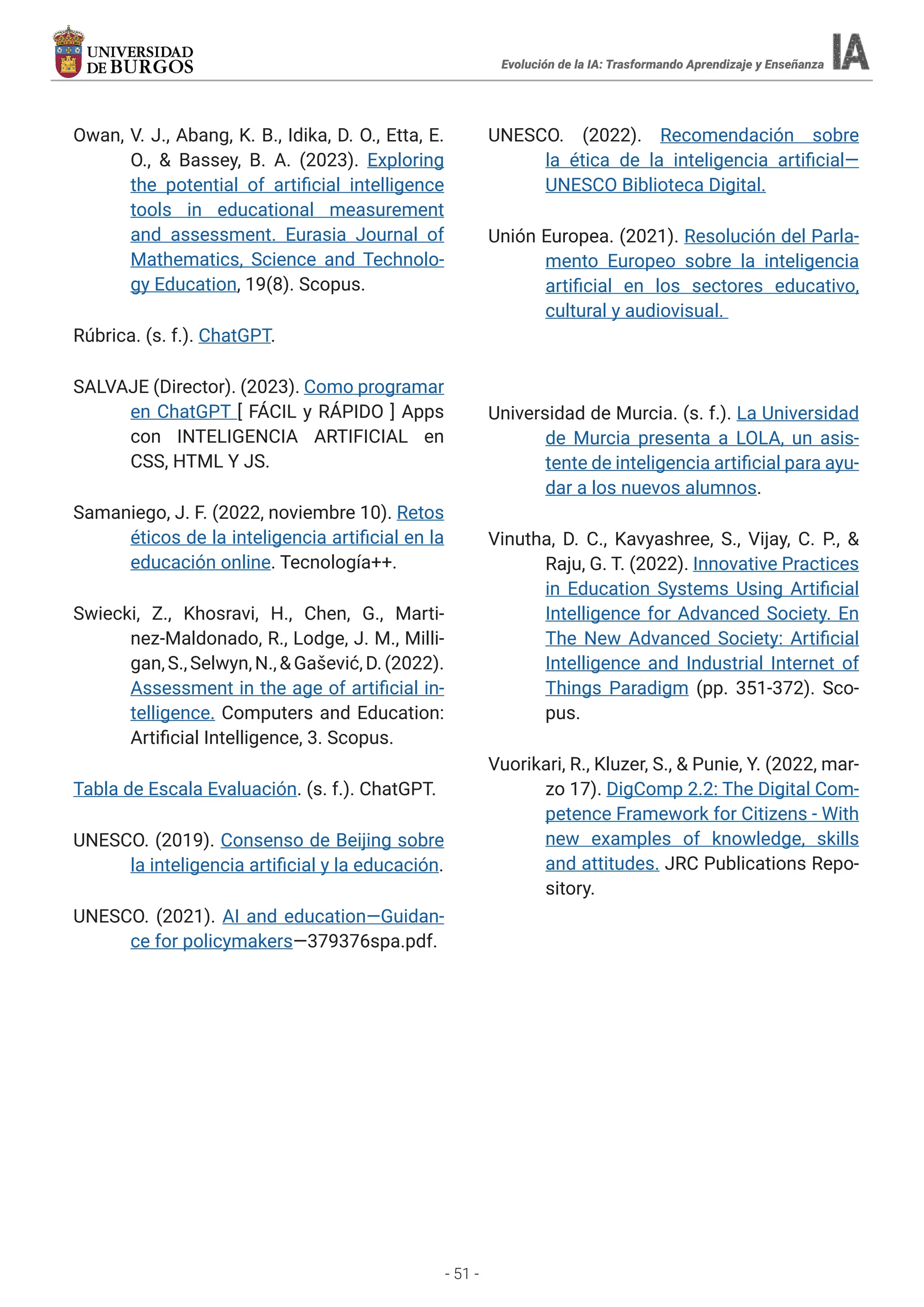 - 51 -
Evolución de la IA: Trasformando Aprendizaje y Enseñanza
Owan, V. J., Abang, K. B., Idika, D. O., Etta, E.
O., & Bassey, B. A. (2023). Exploring
the potential of artificial intelligence
tools in educational measurement
and assessment. Eurasia Journal of
Mathematics, Science and Technolo-
gy Education, 19(8). Scopus.
Rúbrica. (s. f.). ChatGPT.
SALVAJE (Director). (2023). Como programar
en ChatGPT [ FÁCIL y RÁPIDO ] Apps
con INTELIGENCIA ARTIFICIAL en
CSS, HTML Y JS.
Samaniego, J. F. (2022, noviembre 10). Retos
éticos de la inteligencia artificial en la
educación online. Tecnología++.
Swiecki, Z., Khosravi, H., Chen, G., Marti-
nez-Maldonado, R., Lodge, J. M., Milli-
gan,S.,Selwyn,N.,&Gašević,D.(2022).
Assessment in the age of artificial in-
telligence. Computers and Education:
Artificial Intelligence, 3. Scopus.
Tabla de Escala Evaluación. (s. f.). ChatGPT.
UNESCO. (2019). Consenso de Beijing sobre
la inteligencia artificial y la educación.
UNESCO. (2021). AI and education—Guidan-
ce for policymakers—379376spa.pdf.
UNESCO. (2022). Recomendación sobre
la ética de la inteligencia artificial—
UNESCO Biblioteca Digital.
Unión Europea. (2021). Resolución del Parla-
mento Europeo sobre la inteligencia
artificial en los sectores educativo,
cultural y audiovisual.
Universidad de Murcia. (s. f.). La Universidad
de Murcia presenta a LOLA, un asis-
tente de inteligencia artificial para ayu-
dar a los nuevos alumnos.
Vinutha, D. C., Kavyashree, S., Vijay, C. P., &
Raju, G. T. (2022). Innovative Practices
in Education Systems Using Artificial
Intelligence for Advanced Society. En
The New Advanced Society: Artificial
Intelligence and Industrial Internet of
Things Paradigm (pp. 351-372). Sco-
pus.
Vuorikari, R., Kluzer, S., & Punie, Y. (2022, mar-
zo 17). DigComp 2.2: The Digital Com-
petence Framework for Citizens - With
new examples of knowledge, skills
and attitudes. JRC Publications Repo-
sitory.
 