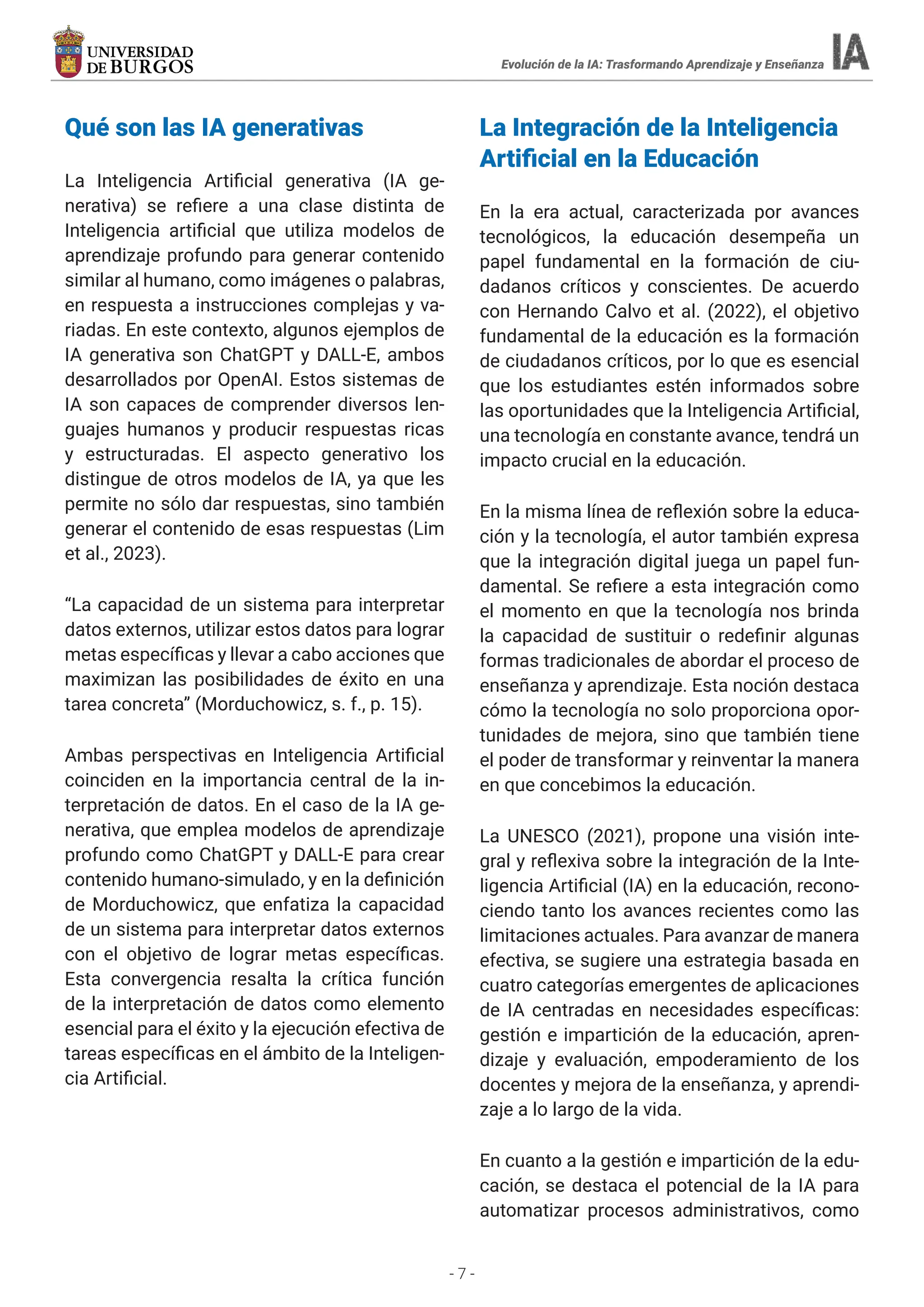 - 7 -
Evolución de la IA: Trasformando Aprendizaje y Enseñanza
Qué son las IA generativas
La Inteligencia Artificial generativa (IA ge-
nerativa) se refiere a una clase distinta de
Inteligencia artificial que utiliza modelos de
aprendizaje profundo para generar contenido
similar al humano, como imágenes o palabras,
en respuesta a instrucciones complejas y va-
riadas. En este contexto, algunos ejemplos de
IA generativa son ChatGPT y DALL-E, ambos
desarrollados por OpenAI. Estos sistemas de
IA son capaces de comprender diversos len-
guajes humanos y producir respuestas ricas
y estructuradas. El aspecto generativo los
distingue de otros modelos de IA, ya que les
permite no sólo dar respuestas, sino también
generar el contenido de esas respuestas (Lim
et al., 2023).
“La capacidad de un sistema para interpretar
datos externos, utilizar estos datos para lograr
metas específicas y llevar a cabo acciones que
maximizan las posibilidades de éxito en una
tarea concreta” (Morduchowicz, s. f., p. 15).
Ambas perspectivas en Inteligencia Artificial
coinciden en la importancia central de la in-
terpretación de datos. En el caso de la IA ge-
nerativa, que emplea modelos de aprendizaje
profundo como ChatGPT y DALL-E para crear
contenido humano-simulado, y en la definición
de Morduchowicz, que enfatiza la capacidad
de un sistema para interpretar datos externos
con el objetivo de lograr metas específicas.
Esta convergencia resalta la crítica función
de la interpretación de datos como elemento
esencial para el éxito y la ejecución efectiva de
tareas específicas en el ámbito de la Inteligen-
cia Artificial.
La Integración de la Inteligencia
Artificial en la Educación
En la era actual, caracterizada por avances
tecnológicos, la educación desempeña un
papel fundamental en la formación de ciu-
dadanos críticos y conscientes. De acuerdo
con Hernando Calvo et al. (2022), el objetivo
fundamental de la educación es la formación
de ciudadanos críticos, por lo que es esencial
que los estudiantes estén informados sobre
las oportunidades que la Inteligencia Artificial,
una tecnología en constante avance, tendrá un
impacto crucial en la educación.
En la misma línea de reflexión sobre la educa-
ción y la tecnología, el autor también expresa
que la integración digital juega un papel fun-
damental. Se refiere a esta integración como
el momento en que la tecnología nos brinda
la capacidad de sustituir o redefinir algunas
formas tradicionales de abordar el proceso de
enseñanza y aprendizaje. Esta noción destaca
cómo la tecnología no solo proporciona opor-
tunidades de mejora, sino que también tiene
el poder de transformar y reinventar la manera
en que concebimos la educación.
La UNESCO (2021), propone una visión inte-
gral y reflexiva sobre la integración de la Inte-
ligencia Artificial (IA) en la educación, recono-
ciendo tanto los avances recientes como las
limitaciones actuales. Para avanzar de manera
efectiva, se sugiere una estrategia basada en
cuatro categorías emergentes de aplicaciones
de IA centradas en necesidades específicas:
gestión e impartición de la educación, apren-
dizaje y evaluación, empoderamiento de los
docentes y mejora de la enseñanza, y aprendi-
zaje a lo largo de la vida.
En cuanto a la gestión e impartición de la edu-
cación, se destaca el potencial de la IA para
automatizar procesos administrativos, como
 