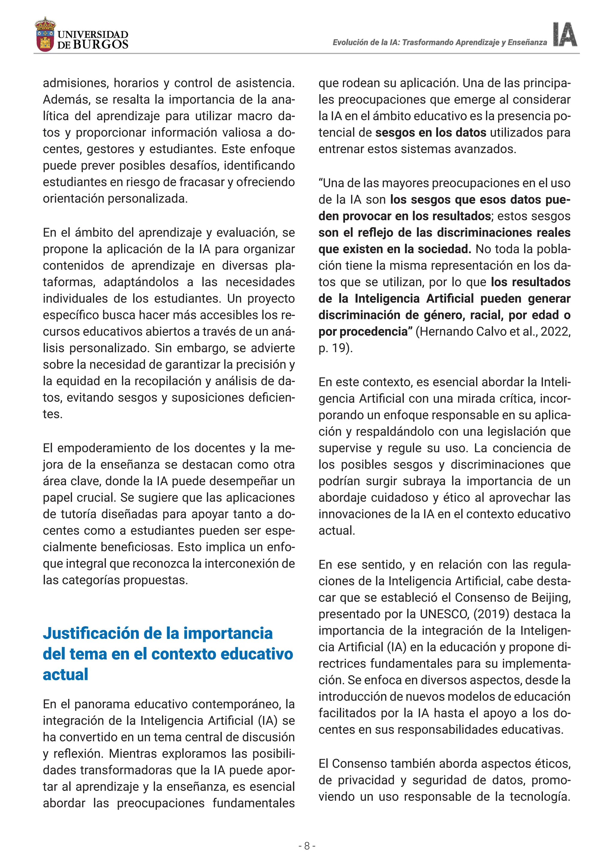 - 8 -
admisiones, horarios y control de asistencia.
Además, se resalta la importancia de la ana-
lítica del aprendizaje para utilizar macro da-
tos y proporcionar información valiosa a do-
centes, gestores y estudiantes. Este enfoque
puede prever posibles desafíos, identificando
estudiantes en riesgo de fracasar y ofreciendo
orientación personalizada.
En el ámbito del aprendizaje y evaluación, se
propone la aplicación de la IA para organizar
contenidos de aprendizaje en diversas pla-
taformas, adaptándolos a las necesidades
individuales de los estudiantes. Un proyecto
específico busca hacer más accesibles los re-
cursos educativos abiertos a través de un aná-
lisis personalizado. Sin embargo, se advierte
sobre la necesidad de garantizar la precisión y
la equidad en la recopilación y análisis de da-
tos, evitando sesgos y suposiciones deficien-
tes.
El empoderamiento de los docentes y la me-
jora de la enseñanza se destacan como otra
área clave, donde la IA puede desempeñar un
papel crucial. Se sugiere que las aplicaciones
de tutoría diseñadas para apoyar tanto a do-
centes como a estudiantes pueden ser espe-
cialmente beneficiosas. Esto implica un enfo-
que integral que reconozca la interconexión de
las categorías propuestas.
Justificación de la importancia
del tema en el contexto educativo
actual
En el panorama educativo contemporáneo, la
integración de la Inteligencia Artificial (IA) se
ha convertido en un tema central de discusión
y reflexión. Mientras exploramos las posibili-
dades transformadoras que la IA puede apor-
tar al aprendizaje y la enseñanza, es esencial
abordar las preocupaciones fundamentales
que rodean su aplicación. Una de las principa-
les preocupaciones que emerge al considerar
la IA en el ámbito educativo es la presencia po-
tencial de sesgos en los datos utilizados para
entrenar estos sistemas avanzados.
“Una de las mayores preocupaciones en el uso
de la IA son los sesgos que esos datos pue-
den provocar en los resultados; estos sesgos
son el reflejo de las discriminaciones reales
que existen en la sociedad. No toda la pobla-
ción tiene la misma representación en los da-
tos que se utilizan, por lo que los resultados
de la Inteligencia Artificial pueden generar
discriminación de género, racial, por edad o
por procedencia” (Hernando Calvo et al., 2022,
p. 19).
En este contexto, es esencial abordar la Inteli-
gencia Artificial con una mirada crítica, incor-
porando un enfoque responsable en su aplica-
ción y respaldándolo con una legislación que
supervise y regule su uso. La conciencia de
los posibles sesgos y discriminaciones que
podrían surgir subraya la importancia de un
abordaje cuidadoso y ético al aprovechar las
innovaciones de la IA en el contexto educativo
actual.
En ese sentido, y en relación con las regula-
ciones de la Inteligencia Artificial, cabe desta-
car que se estableció el Consenso de Beijing,
presentado por la UNESCO, (2019) destaca la
importancia de la integración de la Inteligen-
cia Artificial (IA) en la educación y propone di-
rectrices fundamentales para su implementa-
ción. Se enfoca en diversos aspectos, desde la
introducción de nuevos modelos de educación
facilitados por la IA hasta el apoyo a los do-
centes en sus responsabilidades educativas.
El Consenso también aborda aspectos éticos,
de privacidad y seguridad de datos, promo-
viendo un uso responsable de la tecnología.
Evolución de la IA: Trasformando Aprendizaje y Enseñanza
 