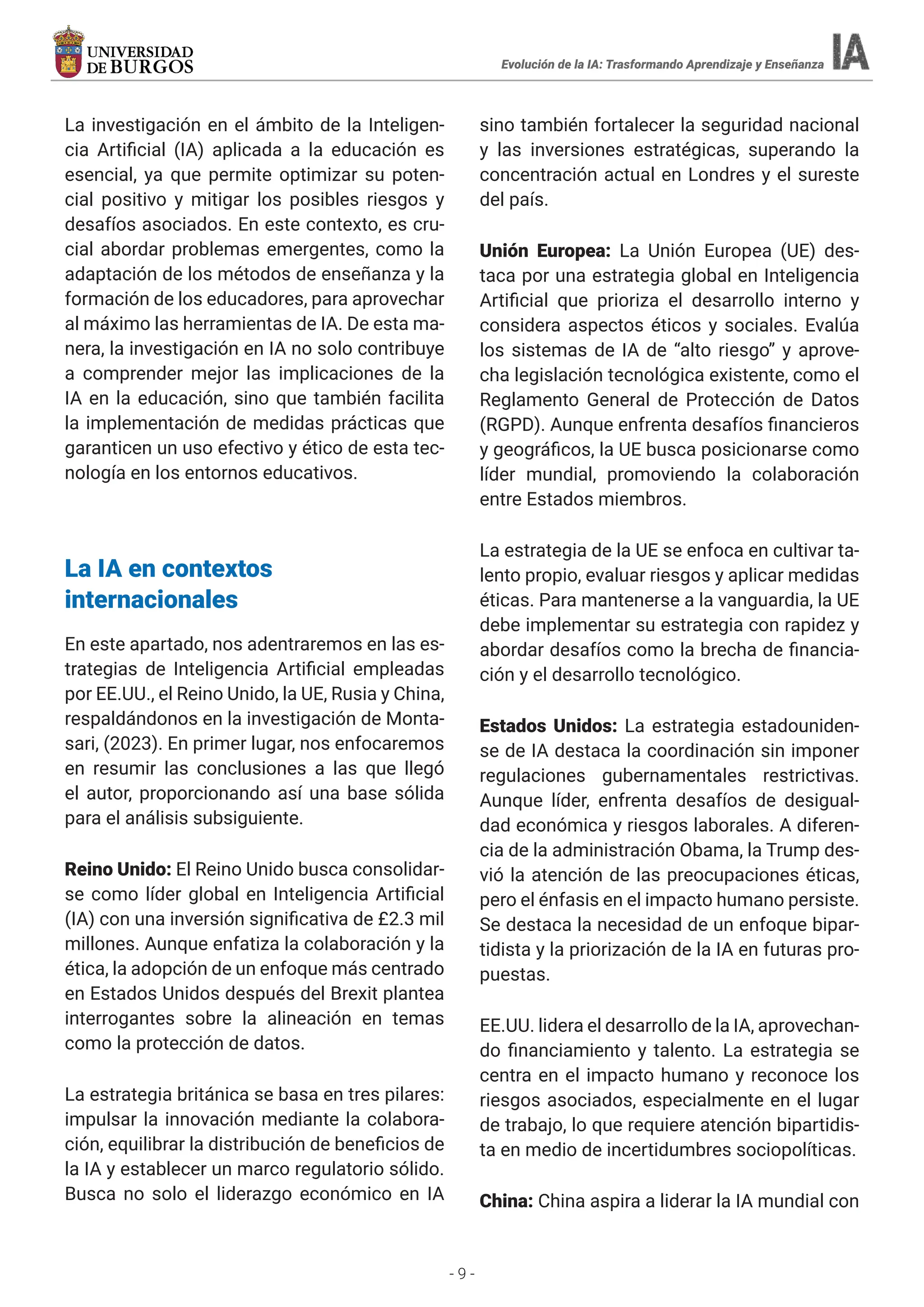 - 9 -
La investigación en el ámbito de la Inteligen-
cia Artificial (IA) aplicada a la educación es
esencial, ya que permite optimizar su poten-
cial positivo y mitigar los posibles riesgos y
desafíos asociados. En este contexto, es cru-
cial abordar problemas emergentes, como la
adaptación de los métodos de enseñanza y la
formación de los educadores, para aprovechar
al máximo las herramientas de IA. De esta ma-
nera, la investigación en IA no solo contribuye
a comprender mejor las implicaciones de la
IA en la educación, sino que también facilita
la implementación de medidas prácticas que
garanticen un uso efectivo y ético de esta tec-
nología en los entornos educativos.
La IA en contextos
internacionales
En este apartado, nos adentraremos en las es-
trategias de Inteligencia Artificial empleadas
por EE.UU., el Reino Unido, la UE, Rusia y China,
respaldándonos en la investigación de Monta-
sari, (2023). En primer lugar, nos enfocaremos
en resumir las conclusiones a las que llegó
el autor, proporcionando así una base sólida
para el análisis subsiguiente.
Reino Unido: El Reino Unido busca consolidar-
se como líder global en Inteligencia Artificial
(IA) con una inversión significativa de £2.3 mil
millones. Aunque enfatiza la colaboración y la
ética, la adopción de un enfoque más centrado
en Estados Unidos después del Brexit plantea
interrogantes sobre la alineación en temas
como la protección de datos.
La estrategia británica se basa en tres pilares:
impulsar la innovación mediante la colabora-
ción, equilibrar la distribución de beneficios de
la IA y establecer un marco regulatorio sólido.
Busca no solo el liderazgo económico en IA
sino también fortalecer la seguridad nacional
y las inversiones estratégicas, superando la
concentración actual en Londres y el sureste
del país.
Unión Europea: La Unión Europea (UE) des-
taca por una estrategia global en Inteligencia
Artificial que prioriza el desarrollo interno y
considera aspectos éticos y sociales. Evalúa
los sistemas de IA de “alto riesgo” y aprove-
cha legislación tecnológica existente, como el
Reglamento General de Protección de Datos
(RGPD). Aunque enfrenta desafíos financieros
y geográficos, la UE busca posicionarse como
líder mundial, promoviendo la colaboración
entre Estados miembros.
La estrategia de la UE se enfoca en cultivar ta-
lento propio, evaluar riesgos y aplicar medidas
éticas. Para mantenerse a la vanguardia, la UE
debe implementar su estrategia con rapidez y
abordar desafíos como la brecha de financia-
ción y el desarrollo tecnológico.
Estados Unidos: La estrategia estadouniden-
se de IA destaca la coordinación sin imponer
regulaciones gubernamentales restrictivas.
Aunque líder, enfrenta desafíos de desigual-
dad económica y riesgos laborales. A diferen-
cia de la administración Obama, la Trump des-
vió la atención de las preocupaciones éticas,
pero el énfasis en el impacto humano persiste.
Se destaca la necesidad de un enfoque bipar-
tidista y la priorización de la IA en futuras pro-
puestas.
EE.UU. lidera el desarrollo de la IA, aprovechan-
do financiamiento y talento. La estrategia se
centra en el impacto humano y reconoce los
riesgos asociados, especialmente en el lugar
de trabajo, lo que requiere atención bipartidis-
ta en medio de incertidumbres sociopolíticas.
China: China aspira a liderar la IA mundial con
Evolución de la IA: Trasformando Aprendizaje y Enseñanza
 