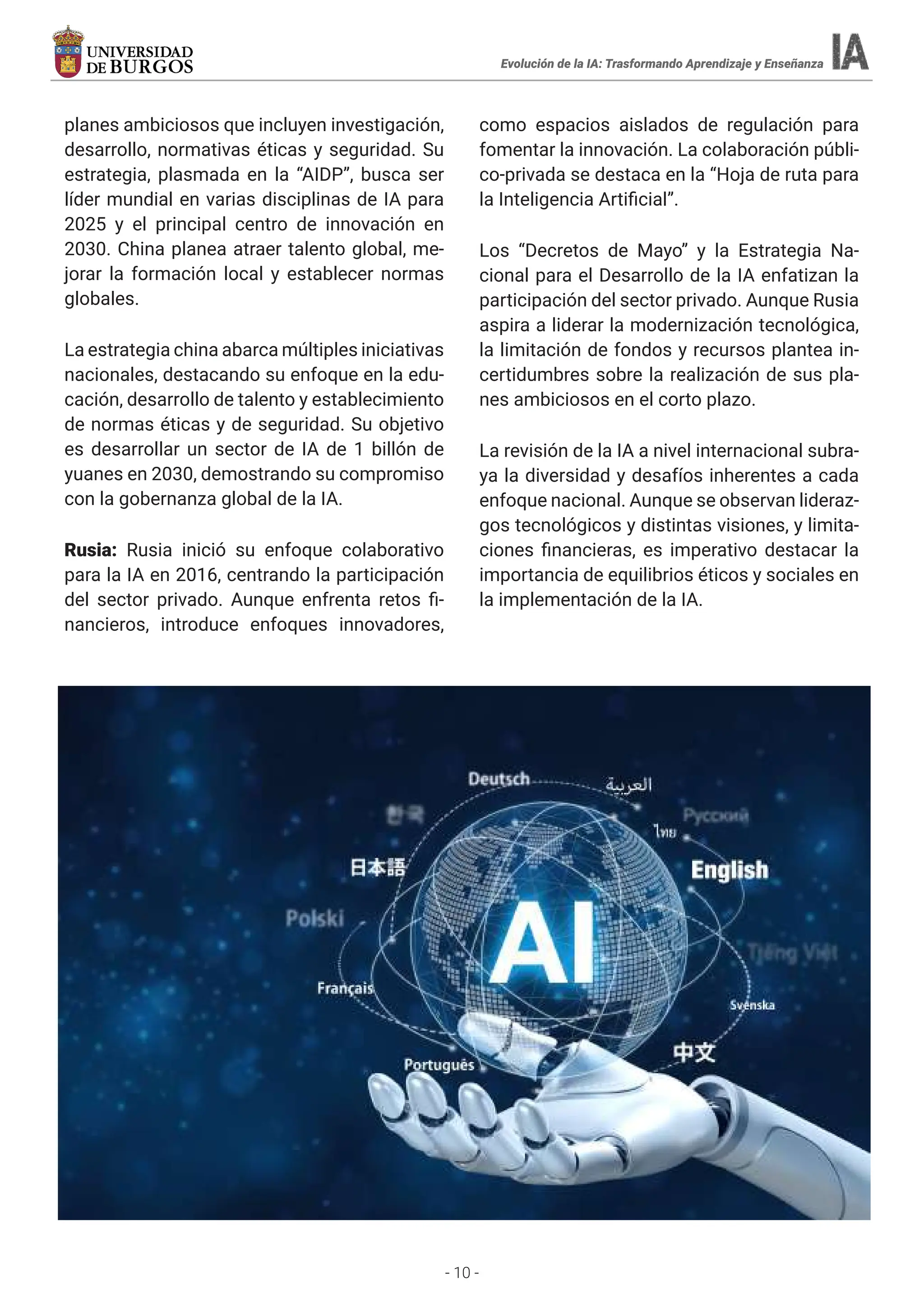 - 10 -
planes ambiciosos que incluyen investigación,
desarrollo, normativas éticas y seguridad. Su
estrategia, plasmada en la “AIDP”, busca ser
líder mundial en varias disciplinas de IA para
2025 y el principal centro de innovación en
2030. China planea atraer talento global, me-
jorar la formación local y establecer normas
globales.
La estrategia china abarca múltiples iniciativas
nacionales, destacando su enfoque en la edu-
cación, desarrollo de talento y establecimiento
de normas éticas y de seguridad. Su objetivo
es desarrollar un sector de IA de 1 billón de
yuanes en 2030, demostrando su compromiso
con la gobernanza global de la IA.
Rusia: Rusia inició su enfoque colaborativo
para la IA en 2016, centrando la participación
del sector privado. Aunque enfrenta retos fi-
nancieros, introduce enfoques innovadores,
como espacios aislados de regulación para
fomentar la innovación. La colaboración públi-
co-privada se destaca en la “Hoja de ruta para
la Inteligencia Artificial”.
Los “Decretos de Mayo” y la Estrategia Na-
cional para el Desarrollo de la IA enfatizan la
participación del sector privado. Aunque Rusia
aspira a liderar la modernización tecnológica,
la limitación de fondos y recursos plantea in-
certidumbres sobre la realización de sus pla-
nes ambiciosos en el corto plazo.
La revisión de la IA a nivel internacional subra-
ya la diversidad y desafíos inherentes a cada
enfoque nacional. Aunque se observan lideraz-
gos tecnológicos y distintas visiones, y limita-
ciones financieras, es imperativo destacar la
importancia de equilibrios éticos y sociales en
la implementación de la IA.
Evolución de la IA: Trasformando Aprendizaje y Enseñanza
 