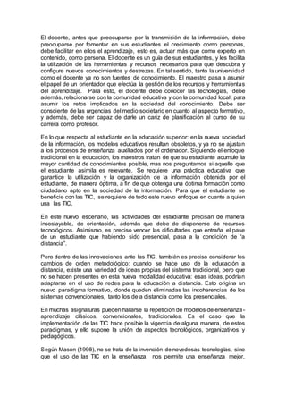 El docente, antes que preocuparse por la transmisión de la información, debe
preocuparse por fomentar en sus estudiantes el crecimiento como personas,
debe facilitar en ellos el aprendizaje, esto es, actuar más que como experto en
contenido, como persona. El docente es un guía de sus estudiantes, y les facilita
la utilización de las herramientas y recursos necesarios para que descubra y
configure nuevos conocimientos y destrezas. En tal sentido, tanto la universidad
como el docente ya no son fuentes de conocimiento. El maestro pasa a asumir
el papel de un orientador que efectúa la gestión de los recursos y herramientas
del aprendizaje. Para esto, el docente debe conocer las tecnologías, debe
además, relacionarse con la comunidad educativa y con la comunidad local, para
asumir los retos implicados en la sociedad del conocimiento. Debe ser
consciente de las urgencias del medio societario en cuanto al aspecto formativo,
y además, debe ser capaz de darle un cariz de planificación al curso de su
carrera como profesor.
En lo que respecta al estudiante en la educación superior: en la nueva sociedad
de la información, los modelos educativos resultan obsoletos, y ya no se ajustan
a los procesos de enseñanza auxiliados por el ordenador. Siguiendo el enfoque
tradicional en la educación, los maestros tratan de que su estudiante acumule la
mayor cantidad de conocimientos posible, mas nos preguntamos si aquello que
el estudiante asimila es relevante. Se requiere una práctica educativa que
garantice la utilización y la organización de la información obtenida por el
estudiante, de manera óptima, a fin de que obtenga una óptima formación como
ciudadano apto en la sociedad de la información. Para que el estudiante se
beneficie con las TIC, se requiere de todo este nuevo enfoque en cuanto a quien
usa las TIC.
En este nuevo escenario, las actividades del estudiante precisan de manera
insoslayable, de orientación, además que debe de disponerse de recursos
tecnológicos. Asimismo, es preciso vencer las dificultades que entraña el pase
de un estudiante que habiendo sido presencial, pasa a la condición de “a
distancia”.
Pero dentro de las innovaciones ante las TIC, también es preciso considerar los
cambios de orden metodológico: cuando se hace uso de la educación a
distancia, existe una variedad de ideas propias del sistema tradicional, pero que
no se hacen presentes en esta nueva modalidad educativa: esas ideas, podrían
adaptarse en el uso de redes para la educación a distancia. Esto origina un
nuevo paradigma formativo, donde queden eliminadas las incoherencias de los
sistemas convencionales, tanto los de a distancia como los presenciales.
En muchas asignaturas pueden hallarse la repetición de modelos de enseñanza-
aprendizaje clásicos, convencionales, tradicionales. Es el caso que la
implementación de las TIC hace posible la vigencia de alguna manera, de estos
paradigmas, y ello supone la unión de aspectos tecnológicos, organizativos y
pedagógicos.
Según Mason (1998), no se trata de la invención de novedosas tecnologías, sino
que el uso de las TIC en la enseñanza nos permite una enseñanza mejor,
 