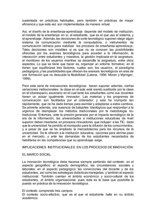 sustentada en prácticas habituales, pero también en prácticas de mayor
eficiencia y que esta vez son implementadas de manera virtual.
Así, el diseño de la enseñanza-aprendizaje depende del modelo de institución,
el modelo de la enseñanza en sí, el estudiante, que es el que usa el sistema, y
el aprendizaje. Además, las decisiones de corte tecnológico suponen elegir algún
sistema de comunicación mediante la computadora, o instrumentos de
comunicación idóneos para viabilizar los procesos de enseñanza-aprendizaje.
Tales decisiones son inviables si es que no se conocen las posibilidades
ofrecidas por los avances tecnológicos para acceder a la información, la
interacción entre estudiantes y maestros, la gestión implicada en la asignatura,
el monitoreo de los usuarios mientras se desarrolla la asignatura, entre otros
aspectos. Lo que se tiene que hacer es, organizar un entorno formativo; en él
tienen que equilibrarse tres factores, cuales son: los usuarios, el paradigma
pedagógico, y las posibilidades que ofrecen los avances tecnológicos en aras de
una formación que no descuide la flexibilidad (Latona, 1996; Moran y Myringer,
1999).
Pero esta serie de innovaciones tecnológicas hacen suponer además, ciertas
variaciones institucionales: la clase en el aula está siendo sustituida por la clase
en el ciberespacio, escenario en el cual tanto los estudiantes como sus docentes
tienen un actuar igualmente innovador. Las materias y los programas de
comunicación son facilitados por el ordenador; y esto ha irrumpido tan
rápidamente, que no ha dado tiempo para asimilar y adaptarse a estos cambios.
Se advierte además, una ausencia de baluartes ideológicos que respondan a la
urgencia de reemplazar los métodos tradicionales por la metodología no-
tradicional. Entonces, ante la presión generada por el impacto tecnológico de la
era de la información, las universidades e instituciones educativas de nivel
superior deben insertarse en procesos innovadores que incluyan a las TIC, dado
que la universidad ha perdido el monopolio para la difusión de los conocimientos,
y a pesar de que se ha ampliado la mercadotecnia para los recursos de la
universidad. Se le ofrecen a la institución educativa, opciones para abrirse paso
en el mercado, y ante las demandas de los estudiantes necesitados de
habilitarse en las competencias que su aprendizaje exige.
IMPLICACIONES INSTITUCIONALES EN LOS PROCESOS DE INNOVACIÓN:
EL MARCO SOCIAL
La innovación tecnológica debe hacerse siempre partiendo del contexto: en el
aspecto geográfico: el aspecto demográfico, las circunstancias sociales y
laborales; en el aspecto pedagógico: las convicciones del docente y de los
estudiantes, así como las estrategias didácticasmanejadas; y también el aspecto
institucional. También cuentan el ámbito económico y socio-cultural de los
estudiantes, el ámbito organizacional, pues ésta es la base que posibilita la
puesta en práctica de la innovación tecnológica.
El contexto comprende tres campos:
El contexto socio-afectivo, que es el que el estudiante halla en su ámbito
académico.
 